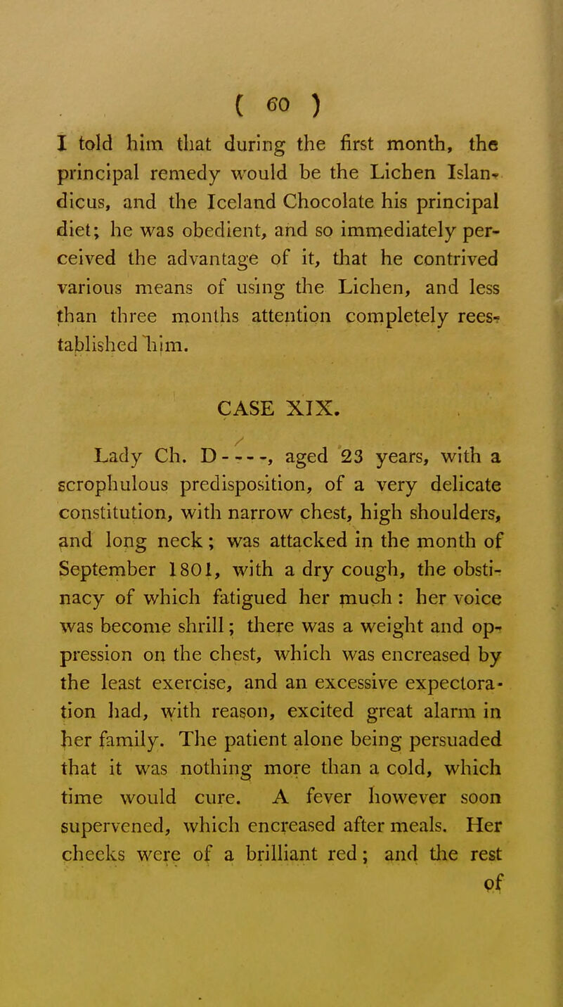 I told him that during the first month, the principal remedy would be the Lichen Islan- dicus, and the Iceland Chocolate his principal diet; he was obedient, and so immediately per- ceived the advantage of it, that he contrived various means of using the Lichen, and less than three months attention completely rees-? tablished liim. CASE XIX. Lady Ch. D , aged 23 years, with a scrophulous predisposition, of a very delicate constitution, with narrow chest, high shoulders, and long neck; was attacked in the month of September 1801, with a dry cough, the obsti- nacy of which fatigued her much : her voice was become shrill; there was a weight and op- pression on the chest, which was encreased by the least exercise, and an excessive expectora- tion had, with reason, excited great alarm in her family. The patient alone being persuaded that it was nothing more than a cold, which time would cure. A fever however soon supervened, which encreased after meals. Her checks were of a brilliant red; and tlie rest 9f