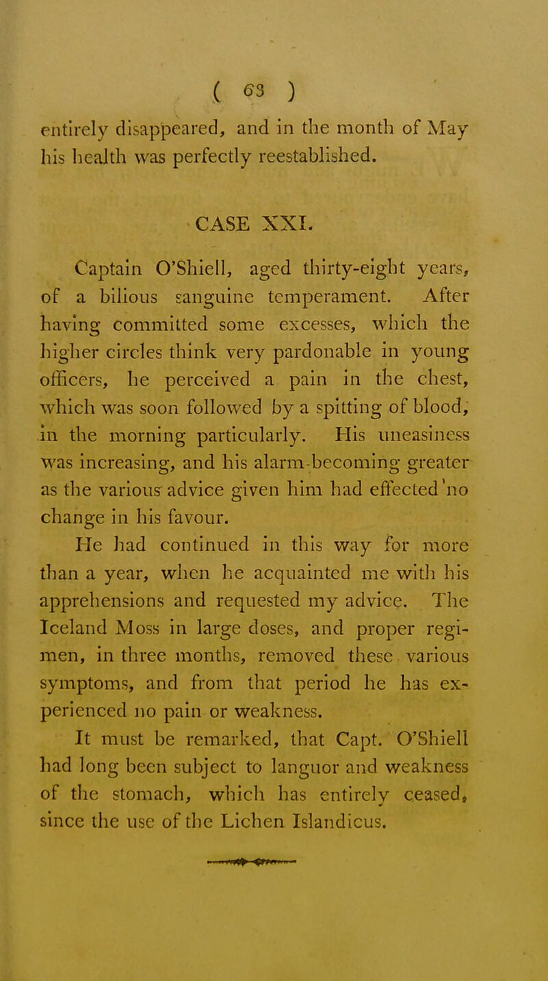 entirely disappeared, and in the month of May his health was perfectly reestablished. CASE XXI. Captain O'Shiell, aged thirty-eight years, of a bilious sanguine temperament. After having committed some excesses, which the higher circles think very pardonable in young officers, he perceived a pain in the chest, which was soon followed by a spitting of blood, in the morning particularly. His uneasiness was increasing, and his alarm-becoming greater as the variou? advice given him had effected'no change in his favour. He had continued in this way for more than a year, when he acquainted me with his apprehensions and requested my advice. The Iceland Moss in large doses, and proper regi- men, in three months, removed these various symptoms, and from that period he has ex- perienced no pain or weakness. It must be remarked, that Capt. O'Shiell had long been subject to languor and weakness of the stomach, which has entirely ceased, since the use of the Lichen Islandicus.