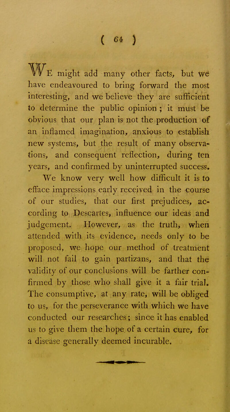 ( 6* ) E might add many other facts, but we have endeavoured to bring forward the most interesting, and we believe they are sufficient to determine the public opinion ; it must be obvious that our plan is not the production of an inflamed imagination, anxious to establish new systems, but the result of many observa- tions, and consequent reflection, during ten years, and confirmed by uninterrupted success. We know very well how difficult it is to efface impressions early received in the course of our studies, that our first prejudices, ac- cording to Descartes, influence our ideas and judgement. However, as the truth, when attended with its evidence, needs only to be proposed, we hope our method of treatment will not fail to gain partizans, and that the validity of our conclusions will be farther con- firmed by those who shall give it a fair trial. The consumptive, at any rate, will be obliged to us, for the perseverance with which we have conducted our researches; since it has enabled us to give them the hope of a certain cure, for a disease generally deemed incurable.