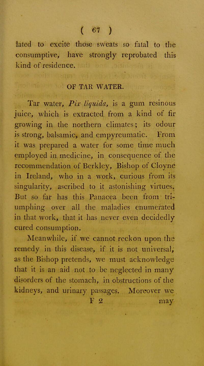 iated to excite those sweats so fatal to the consumptive, have strongly reprobated this kind of residence. OF TAR WATER. Tar water, Pix liquida, is a gum resinous juice, which is extracted from a kind of fir growing in the northern climates; its odour is strong, balsamic, and empyreumatic. From it was prepared a water for some time much employed in medicine, in consequence of the recommendation of Berkley, Bishop of Cloyne in Ireland, who in a work, curious from its singularity, ascribed to it astonishing virtues. But so far has this Panacea been from tri- umphing over all the maladies enumerated in that work, that it has never even decidedly cured consumption. Meanwhile, if we cannot reckon upon the remedy in this disease, if it is not universal, as the Bishop pretends, we must acknowledge that it is an aid not to be neglected in many disorders of the stomach, in obstructions of the kidneys, and urinary passages. Moreover we F 2 may