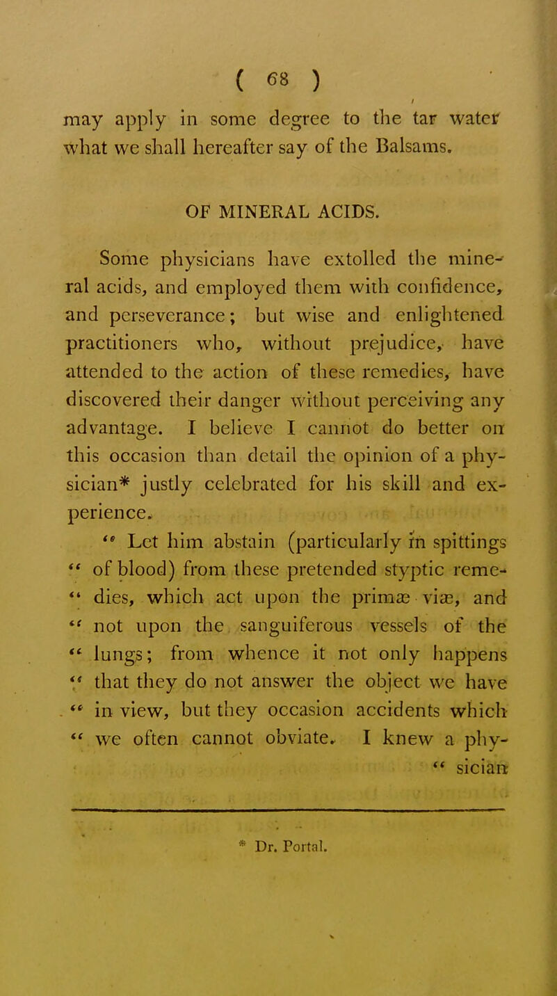 may apply in some degree to the tar water what we shall hereafter say of the Balsams. OF MINERAL ACIDS. Some physicians have extolled the mine-' ral acids, and employed them with confidence, and perseverance; but wise and enlightened practitioners who, without prejudice,- have attended to the action of these remedies, have discovered their danger without perceiving any advantage. I believe I cannot do better on this occasion than detail the opinion of a phy- sician* justly celebrated for his skill and ex- perience. Let him abstain (particularly 'in spittings ** of blood) from these pretended styptic reme- *' dies, which act upon the prima? vias, and not upon the sanguiferous vessels of the *' lungs; from whence it not only happens *' that they do not answer the object we have . ** in view, but they occasion accidents which  we often cannot obviate. I knew a phy-  siciart * Dr. Portal.