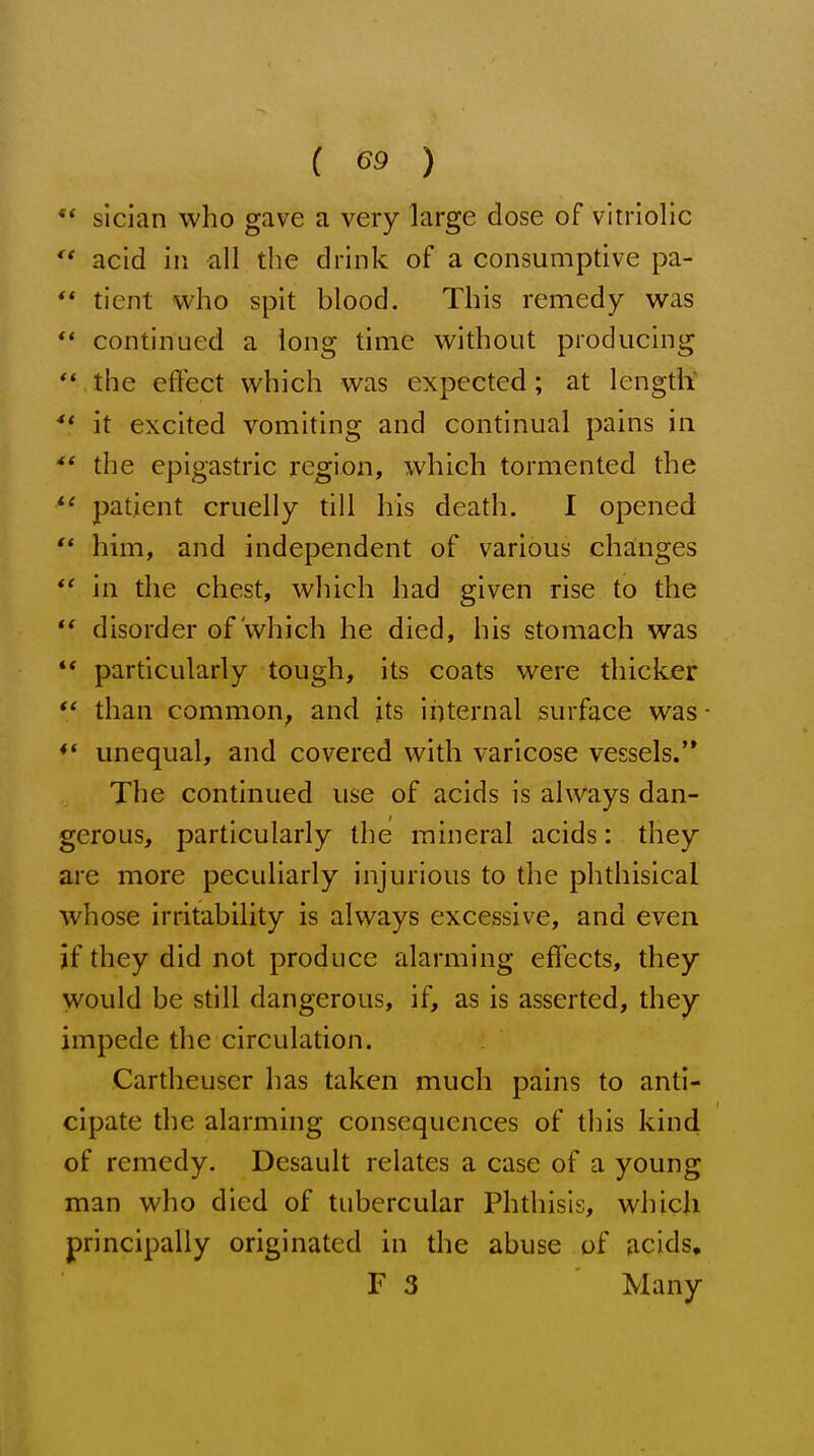 slcian who gave a very large dose of vitriolic *' acid in all the drink of a consumptive pa- ** tient who spit blood. This remedy was continued a long time without producing  the effect which was expected; at length ■** it excited vomiting and continual pains in the epigastric region, which tormented the patient cruelly till his death. I opened '* him, and independent of various changes  in the chest, which had given rise to the '* disorder of which he died, his stomach was ** particularly tough, its coats were thicker  than common, and its internal surface was unequal, and covered with varicose vessels.'* The continued use of acids is always dan- gerous, particularly the mineral acids: they are more peculiarly injurious to the phthisical whose irritability is always excessive, and even if they did not produce alarming effects, they would be still dangerous, if, as is asserted, they impede the circulation. Cartheuser has taken much pains to anti- cipate the alarming consequences of this kind of remedy. Desault relates a case of a young man who died of tubercular Phthisis, which principally originated in the abuse of acids, F 3 Many