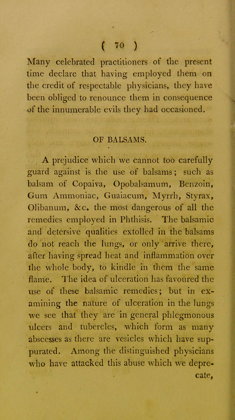 Many celebrated practitioners of the present time declare that having employed them on the credit of respectable physicians, they have been obliged to renounce them in consequence of the innumerable evils they had occasioned. OF BALSAMS. A prejudice v^^hich we cannot too carefully guard against is the use of balsams; such as balsam of Copaiva, Opobalsamum, Benzoin, Gum Ammoniac, Guaiacum, Myrrh, Styrax, OUbanum, &c. the most dangerous of all the remedies employed in Phthisis. The balsamic and detersive qualities extolled in the balsams do not reach the lungs, or only arrive there, after having spread heat and inflammation over the whole body, to kindle in them the same flame. The idea of ulceration has favoured the use of these balsamic remedies; but in ex- amining the nature of ulceration in the lungs we see that they are in general phlegmonous ulcers and tubercles, which form as many abscesses as there are vesicles which have sup- purated. Among the distinguished physicians who have attacked this abuse which we deprC cate,