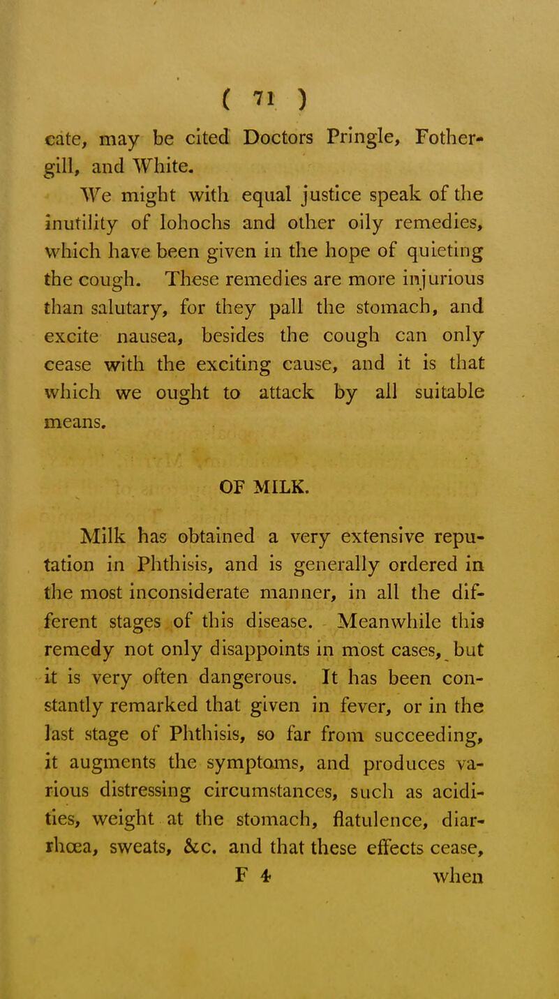 cate, may be cited Doctors Pringle, Fother- gill, and White. We might with equal justice speak of the inutihty of lohochs and other oily remedies, which have been given in the hope of quieting the cough. These remedies are more injurious than salutary, for they pall the stomach, and excite nausea, besides the cough can only cease with the exciting cause, and it is that which we ought to attack by all suitable means. OF MILK. Milk has obtained a very extensive repu- tation in Phthisis, and is generally ordered in the most inconsiderate manner, in all the dif- ferent stages of this disease. Meanwhile this remedy not only disappoints in most cases, but it is very often dangerous. It has been con- stantly remarked that given in fever, or in the last stage of Phthisis, so far from succeeding, it augments the symptoms, and produces va- rious distressing circumstances, such as acidi- ties, weight at the stomach, flatulence, diar- rhoea, sweats, &c. and that these effects cease, F 4t when