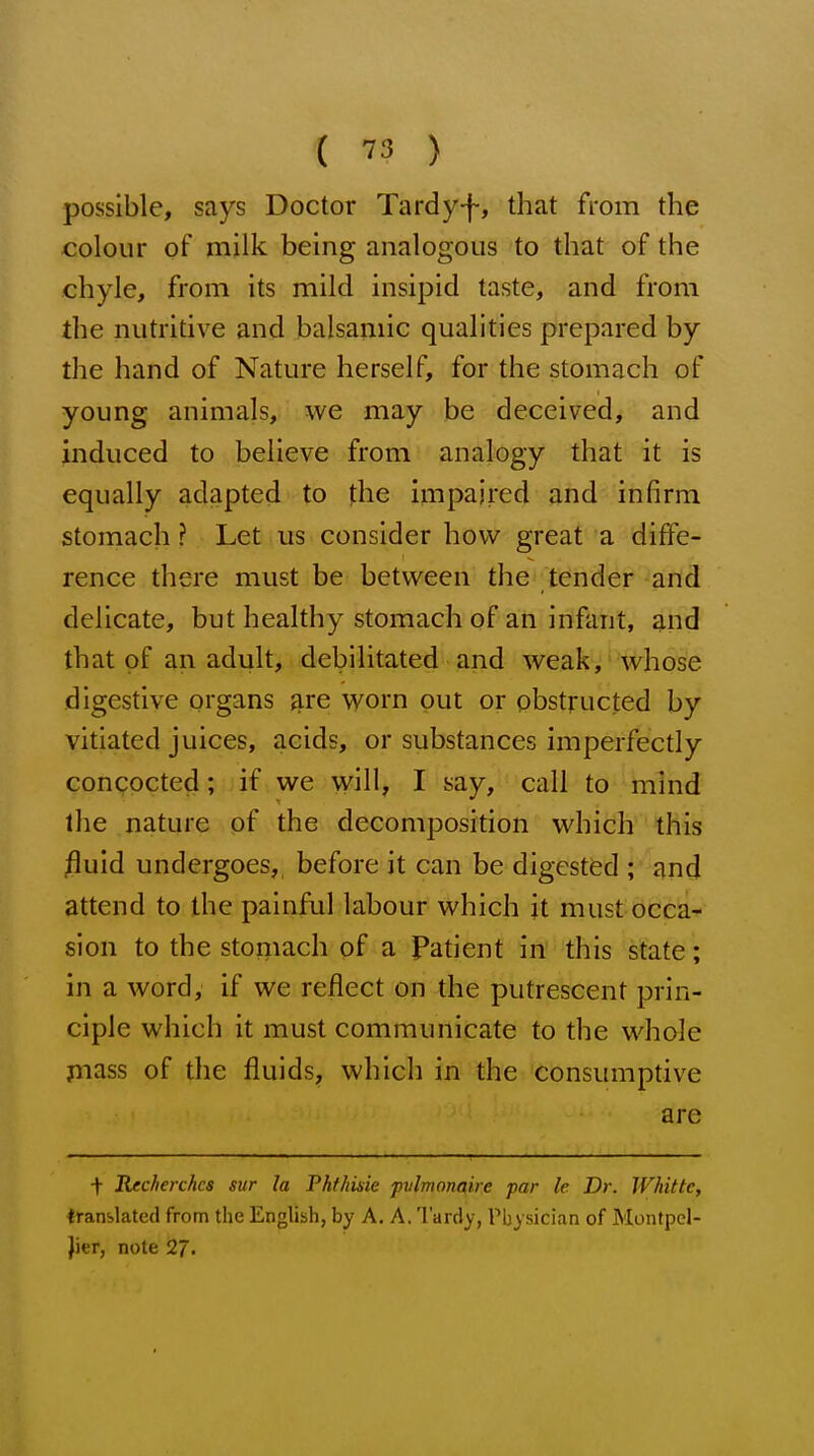 possible, says Doctor Tardy-f, that from the colour of milk being analogous to that of the chyle, from its mild insipid taste, and from the nutritive and balsamic qualities prepared by the hand of Nature herself, for the stomach of young animals, we may be deceived, and induced to believe from analogy that it is equally adapted to the impaired and infirm stomach ? Let us consider how great a diffe- rence there must be between the tender and delicate, but healthy stomach of an infant, g,nd that of an adult, debilitated and weak, whose digestive organs ^re worn out or obstructed by vitiated juices, acids, or substances imperfectly concocted; if we will, I say, call to mind the nature of the decomposition which this jfluid undergoes,, before it can be digested ; and attend to the painful labour which it must occa- sion to the stomach of a Patient in this state; in a word, if we reflect on the putrescent prin- ciple which it must communicate to the whole piass of the fluids, which in the consumptive are t Recherches sur la Fhthisie pvlmonaire par le Dr. Whittc, translated from the English, by A. A. Tardy, Physician of Montpel- Jier, note 27.