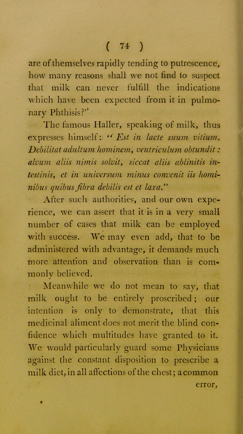 ( ) are of themselves rapidly tending to putrescence, how many reasons shall we not find to suspect that milk can never fulfill the indications which have been expected from it in pulmo- nary Phthisis?'' The famous Haller, speaking of milk, thus expresses himself: Est in lacte suum vitium. Debilitat adulium Jiominem, ventriculum obtundit : alvum aliis nimis solvit, siccat aliis ablinitis in- testinis, et in universum minus convenit iis homi- nibus quibus fibra debilis est et lax a. After such authorities, and our own expe- rience, we can assert that it is in a very small number of cases that milk can be employed with success. We may even add, that to be administered with advantage, it demands much more attention and observation than is com- monly believed. Meanwhile we do not mean to say, that milk ought to be entirely proscribed; our intention is only to demonstrate, that this medicinal aliment does not merit the blind con- fidence which multitudes have granted to it. We would particularly guard some Physicians against the constant disposition to prescribe a milk diet, in all affections of the chest; a common error.