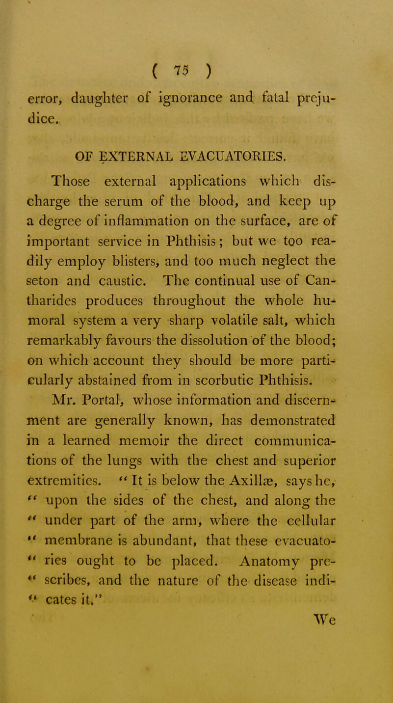 {  ) error, daughter of ignorance and fatal preju- dice. OF EXTERNAL EVACUATORIES. Those external applications which dis- charge the serum of the blood, and keep up a degree of inflammation on the surface, are of important service in Phthisis; but we too rea- dily employ blisters, and too much neglect the seton and caustic. The continual use of Can- tharides produces throughout the whole hu- moral system a very sharp volatile salt, which remarkably favours the dissolution of the blood; on which account they should be more parti- cularly abstained from in scorbutic Phthisis. Mr. Portal, whose information and discern- ment are generally known, has demonstrated in a learned memoir the direct communica- tions of the lungs with the chest and superior extremities. It is below the AxilltC, says he, upon the sides of the chest, and along the  under part of the arm, where the cellular ** membrane is abundant, that these evacuato- ** ries ought to be placed. Anatomy prc- ♦* scribes, and the nature of the disease indi- ** cates it» We