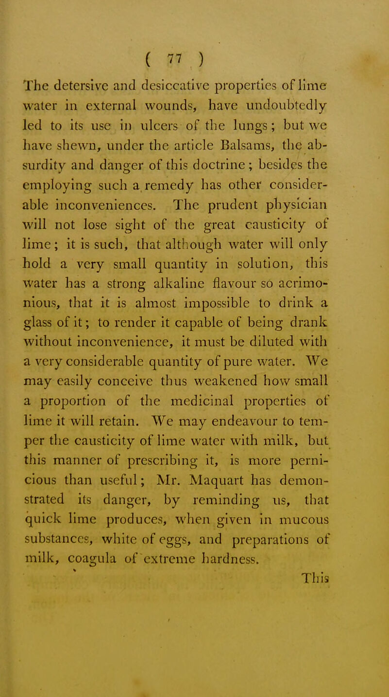 The detersive and desicciitive properties of lime water in external wounds, have undoubtedly led to its use in uleers of the lungs; but we have shewn, under the article Balsams, tliQ ab- surdity and danger of this doctrine ; besides the employing such a, remedy has other consider- able inconveniences. The prudent physician will not lose sight of the great causticity of lime; it is such, that although water will only hold a very small quantity in solution, this water has a strong alkaline flavour so acrimo- nious, that it is almost impossible to drink a glass of it; to render it capable of being drank without inconvenience, it must be diluted with a very considerable quantity of pure water. We may easily conceive thus weakened how small a proportion of the medicinal properties of lime it will retain. We may endeavour to tem- per the causticity of lime water with milk, but this manner of prescribing it, is more perni- cious than useful; Mr. Maquart has demon- strated its danger, by reminding us, that quick lime produces, when given in mucous substances, white of eggs, and preparations of milk, coagula of extreme hardness. This