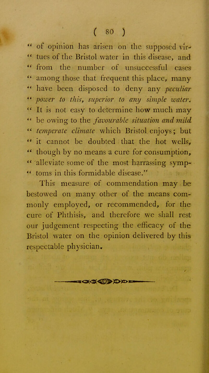 ** of opinion has arisen on the supposed vir-  tues of the Bristol water in this disease, and  from the number of unsuccessful cases *' among those that frequent this place, many *' have been disposed to deny any peculiar *' poxver to this, superior to any simple water.  It is not easy to determine how much may *' be owing to the favourable situation and mild temperate climate which Bristol enjoys; but '* it cannot be doubted that the hot wells, ** though by no means a cure for consumption, ** alleviate some of the most harrassing symp- ** toms in this formidable disease. This measure of commendation may be bestowed on many other of the means com- monly employed, or recommended, for the cure of Phthisis, and therefore we shall rest our judgement respecting the efficacy of the Bristol water on the opinion delivered by this respectable physician.