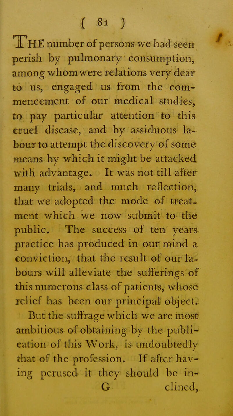 The number of persons we had seen perish by pulmonary consumption, among whom were relations very dear to us, engdig^d us from the com- mencement of our medical studies, to pay particular attention to this cruel disease, and by assiduous la- bour to attempt the discovery of some means by which it might be attacked with advantage. It was not till after many trials, and much reflection,^ that we adopted the mode of treat- ment which we now submit to the public. The success of ten years practice has produced in our mind a conviction, that the result of our la- bours will alleviate the sufferings of this numerous class of patients, whose relief has been our principal object. But the suffrage which we are most ambitious of obtaining by the publi- cation of this Work, is undoubtedly that of the profession. If after hav- ing perused it they should be in- G clined,