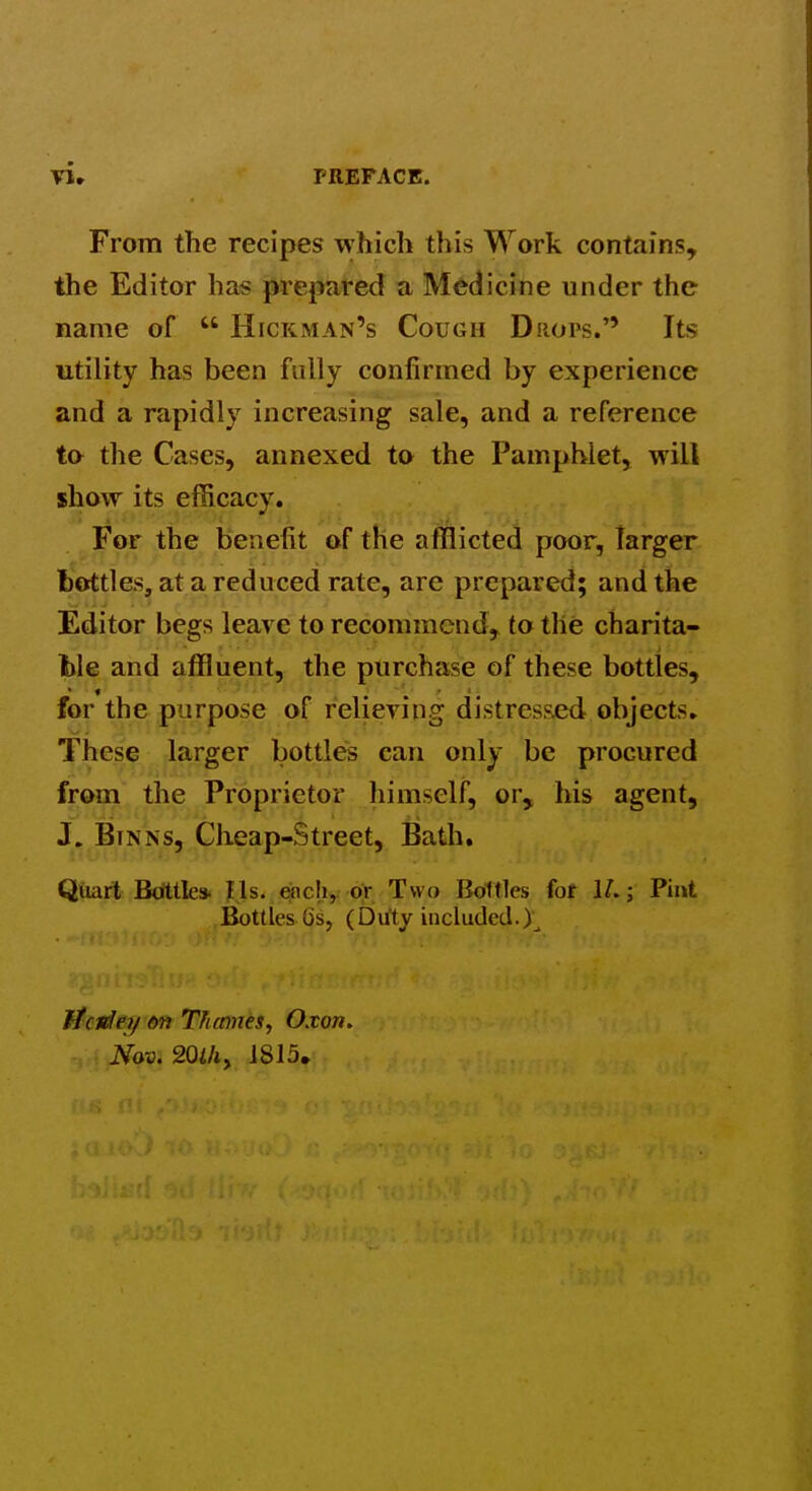 From the recipes which this Work contains, the Editor has prepared a Medicine under the name of  Hickman's Cough Drops/' Its utility has been fully confirmed by experience and a rapidly increasing sale, and a reference to the Cases, annexed to the Pamphlet, will show its efficacy. For the benefit of the afflicted poor, larger bottles, at a reduced rate, are prepared; and the Editor begs leave to recommend, to the charita- ble and affluent, the purchase of these bottles, for the purpose of relieving distressed objects. These larger bottles can only be procured from the Proprietor himself, or, his agent, J. BiNNs, Cheap-Street, Bath, Qtoit Btittle* lis. «icli, or Two Bottles fot U.; Pint Bottles Gs, (Duty included.), Jicviey on TTutmes, Oxon. Nov. 20th^ ]815,