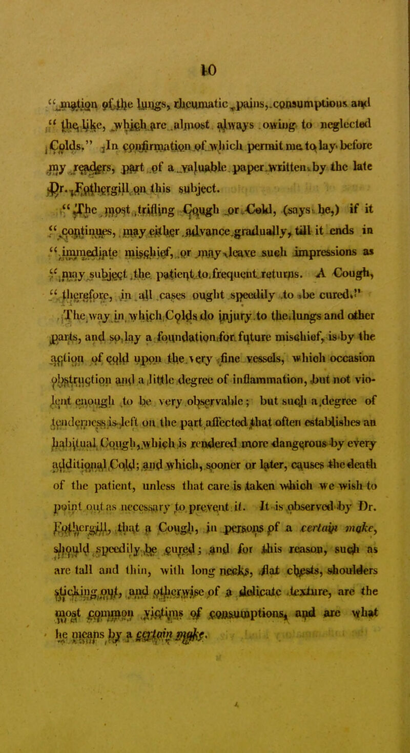 'fjo^tign pybe Wilgs, djiciimatic^pajns,.coi»sumptious aiyl it-, ;whi€h,?irc .nlfliost 4ways owiug to neglected J Gj^lds, jIn ^pnjSrmati.Qn.pt wlnch permit me. tq lay- before my refifj^rs, ^t.gf a^va). urWc. paper .writ ten i. by the late -J^MW-S^Km *his ^»ubject. ^hc ii}P3t,trifling X^Qugh ^or-Cokl, (says- be,) if it **^oqj|;^tinufs,, jnaay ejytbgr .julyance.graduallyy till it ends in .*<jimmedi^te i^i^gbi^, .pr jpjiy^l^YC sueb impressions as -'^fiHyj^^bjec^*!^^?^ P'i'c'^t. 'to,frequent, returns. A Cough^ f,*^|bergfprcj cases ougbt speedily .to .be cured* , jTUe waj in which Cpys do |njury.to tbejungs and other jparts, and sp, lay a fpundutipntfonfqture miscbief, is-by the af,tit^n pf^ql^iuppn tb.e. > ery ^fii^e vessds, whioh occasion ^bf(tru(;(ipn ^iid a,little degree of inflammation, Jbut not vio- ^ijji,t enough ,to be very .ol^servable; but su<;|i a,degree of .t^id9nicsis;is.^eft on tlie part aflectedjjLhat often estaHishes an ^:^b|(uiU (Jqiigh,,Ayhi^U:is rendered more ^ang^rous -by every ^^ditig^ia^.Cql^; anjl:which, sooner or later, causes ilicdeatli of the patient, unless that care is Xaken >Vibioh we wish to ppipt pittas neces^iry to prQ,Yent;it. itjs\observediby Dr. ^i^^crg^, ,tiiJ\t ^oiigii, in persojos pf & t&rta^ mgke^ s^^.^j^^ speedily.,]^ ,$ujre^; ,and £gr iius leasqn, suqlh ns arc tall and thin, with long nsffiks, SsJi c\)fisis, shoultikrs ^ticjking^oi^^, uimJ (^t^jcy.wige pf ai deJiicaic tijxiure, are the most jcj^iijnjon ..yit^ms of ippi^tumptions, nifd arc what