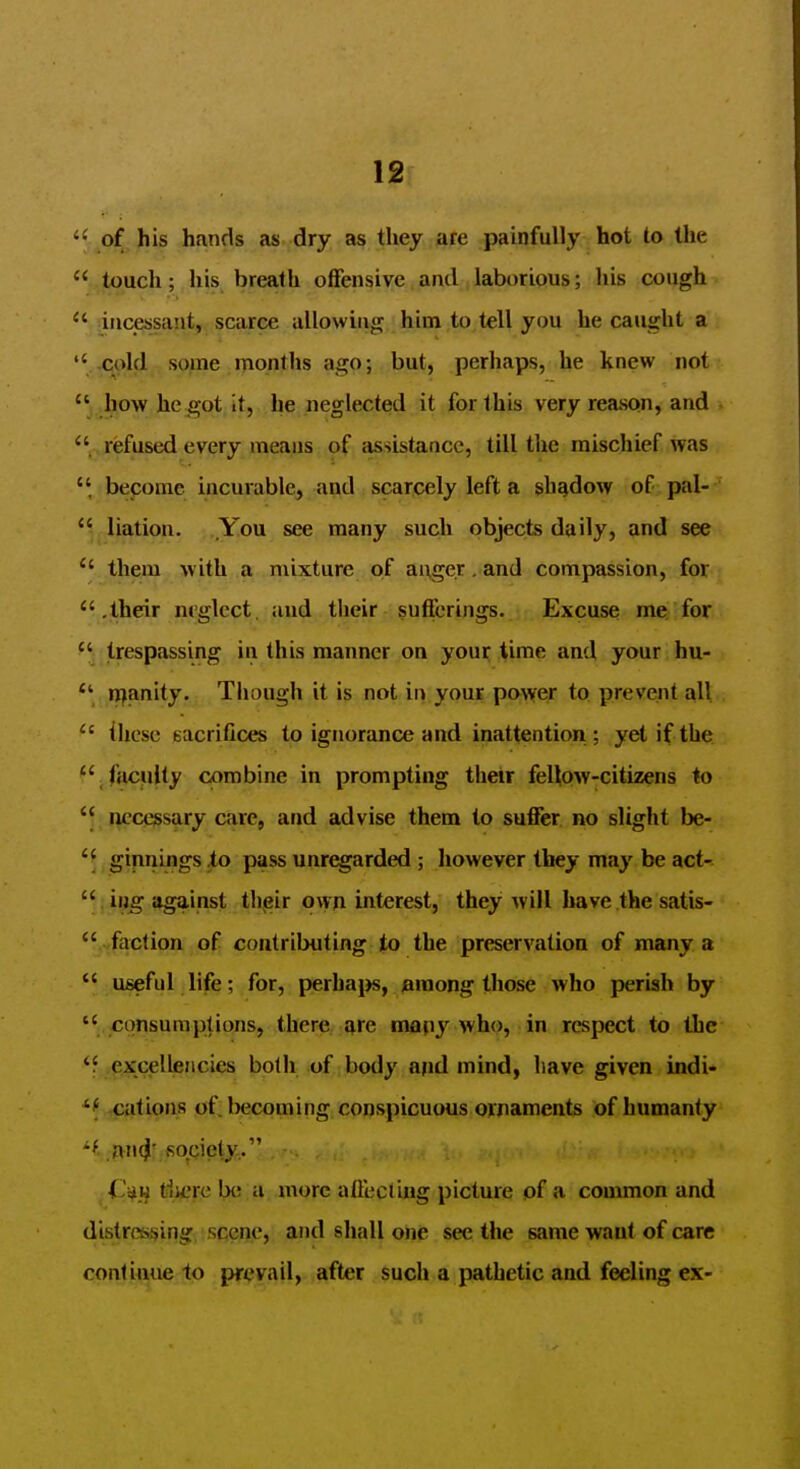 ' of his hands as dry as they are painfully hot to the ' touch; his breath offensive ami laborious; his cough ' incessant, scarce allowinnj him to tell you he caught a ' -cold some months ago; but, perhaps, he knew not ' how he got it, he neglected it for this very reason, and refused every means of assistance, till the mischief was become incurable, and scarcely left a shadow of pal--' Ration. You see many such objects daily, and see  them with a mixture of ai^ge.r . and compassion, for  .their nt'glect, and their sufferings. Excuse me/for  trespassing in this manner on your %ime and your hu- ipanity. Tiiough it is not in your power to prevent all  these sacrifices to ignorance and inattention; yet if the jfacfilty combine in prompting their feUow-citizens to necessary care, and advise them to suffer no slight be- ginnings io pass unregarded ; however they may be act-  iijg against thjsir own interest, they will have the satis-  faction of coutributing to the preservation of many a  useful life; for, perhaps, nraong those who jieriah by  consumptions, there, ^re many who, in respect to the *f .excellencies both of body and mind, have given indi- *f fPiltio>ns of; Ixjcoming conspicuous ornaments of humanly .an^' fiociety . ,Cm tiu-'rc be a more alfeciing picture of a common and distressing, scene, and shall one see the same want of care continue to prevail, after such a pathetic and feeling ex-