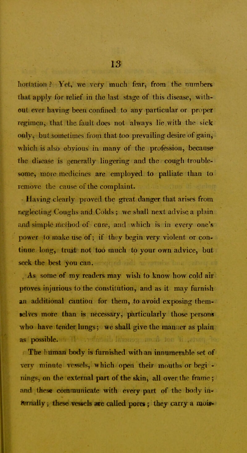 Iiortation ? Yet, we very much fear, from the Riimbers that apply for relief in the last stage of this disease, with- out ever having been confined to any particular or proper regimen, that the fault does not always lie with the sick only, but someliraes from that too prevailing desire of gain, which is also obvious in many of the profession, because the disease is generally lingering and the cougli trouble- some, more medicines are employed to palliate than to remove the cause of the complaint. Having clearly proved the great danger that arises from neglecting Coughs and Colds; we shall next advise a plain and simple method of cure, and which is in every one's power Jo make use of; if they begin very violent or con- tinue long, trust not too much to your own advice, but seek the best you can. . As some of my readers may wish to know how cold air proves injurious to the constitution, and as it may furnish an additional caution for them, to avoid exposing them- •elves more than is necessary, particularly those persons who have tender lungs; we shall give the raaniicr as plain as possible. The human hody is furnished with an innumerable set of very minnte vessels, which open their mouths or l)egi - nings, on the external part of the skin, all over the frame; and these communicate with every part of the body in- l^nally; these vessels aire called pores; they carry a nioi»>