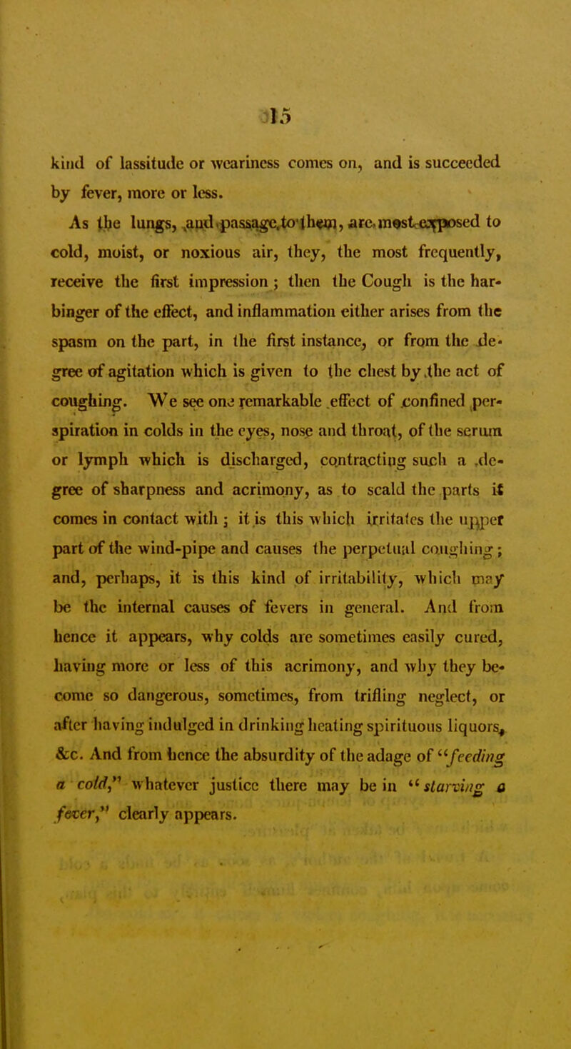 kind of lassitude or weariness comes on, and is succeeded by fever, more or less. As t.be lungs, ^and^pass^agc,^o•lhwl, arc,m^tc^jjfposed to cold, moist, or noxious air, they, the most frequently, receive the first impression; then the Cough is the har- binger of the effect, and inflammation either arises from the spasm on the part, in the first instance, or from the ile* gree of agitation which is given to the chest by .the act of coughing. We see on^j remarkable .effect of xJonfined per- spiration in colds in the eyes, nosp and throat, of the serum or lymph which is discharged, cojitrapting such a .de- gree of sharpness and acrimony, as to scald the parts it comes in contact with ; it is this which irritates the uj^pet part of the wind-pipe and causes the perpetuiil co.u<> hing; and, perhaps, it is this kind of irritability, which piay be the internal causes of fevers in general. And from hence it appears, why colds are sometimes easily cured, having more or less of this acrimony, and why they be- come so dangerous, sometimes, from trifling neglect, or after having indulged in drinking heating spirituous liquors^ &c. And from hence the absurdity of the adage of ^'feeding B co/rf,*' whatever justice there may be in starving a f&cery* clearly appears.