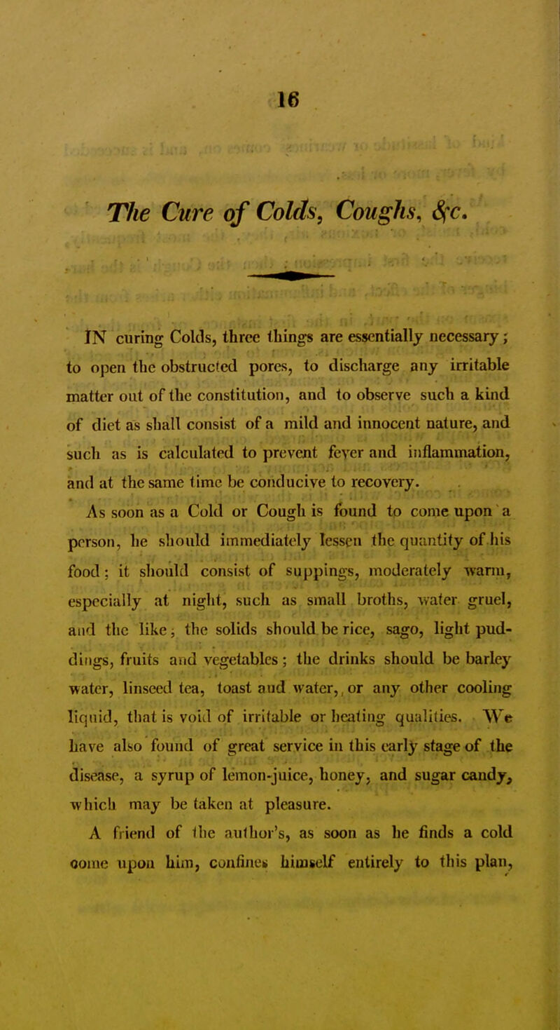 The Cure of Colds, Coughs, Sfc. IN curing Colds, three things are essentially necessary; to open the obstructed pores, to discharge any irritable matter out of the constitution, and to observe such a kind of diet as shall consist of a mild and innocent nature, and such as is calculated to prevent feyer and inflammation, and at the same time be conducive to recovery. As soon as a Cold or Cough is round tp come upon a person, he should immediately lessen the quantify of .his food; it should consist of suppings, moderately wann, especially at night, such as small broths, water gruel, and the like; the solids should be rice, sago, light pud- dings, fruits and vegetables; the drinks should be barley water, linseed tea, toast and water,, or any other cooling liquid, that is void of irritable or healing qualities. Wc have also found of great service in this early stage of the disease, a syrup of lemon-juice, honey, and sugar candy, which may be taken at pleasure. A friend of the author's, as soon as he finds a cold oome upon him, conflneik himself entirely to this plan.