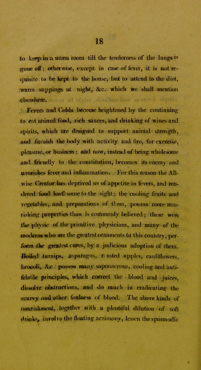 to keep in a warm room till Uie tenderness of the lungs •* gone off: otherwise, except in case of fever, it is not re- quisite to be kept to the house, iMit to attend to the diet, -warm suppings at night, &c. which we shall inentioii elsewhere. >: Fevers and Colds become licightcncd by the continuing to eat ajiimal food, rich sauces, and drinlting of wines and spirits, wliich are designed to support animal strength, ami furnish the bo<ly with activity and tire, for exercise, pleasure, or business; and now, instead of being wholesome and frieudly to the constitution, becomes its enemy and aourishes fever and infldmrnation^ For this reason the All- wise Creator has deptived lis of iappetite in fevers, and reti- <leretl food lojiti'some to the sight;, the cooling fruits and vegetables, and preparations of tl em, possess more nou- fLshiiig properties than is commonly believed; these wert: Ihc physic of the primitive physicians, and many of tlic inoikrm who are the greatest ornaments to this country, per- form ike gnaiest cures, by a judicious adoption of them. Boiled turnips, asparagus, roasted nppUs, cauliflowers. hrocml'i, &c. possess raauiy saponaceous, cooling and anti- febriki principles, which correct tlic blood and juices, dissolve <J)6truetions, and <lo much ih eradicating the scurvy and other fooloess of blood. TIic above kinds of nourishment, togellier with a plentiful dilution of soft «lr«iks, involve the floating acrimony, lessen the spasmodic