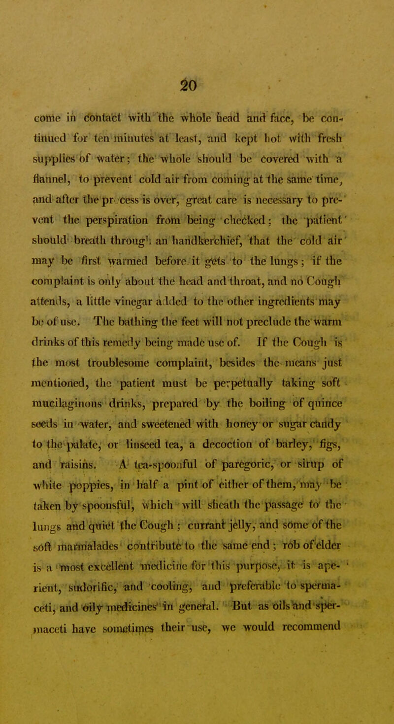 ^0 come in contact with the wliole bead and face, be con- tinued for ten minutes at least, nnd kept liot with fresh supplies bf ^ater; the whole sliould be Covered with a flannel, to prevent cold air from cominir at the same time, and after thepr cess is over, great care is necessary to pre- vent the perspiration from being checked: the patient' should breath through', an handkerchief, that the' cOld dir' may be first warmed befor(i;it gifts''to' the lttngs ; 4f the complaint is only about the head and throat, and no Cough attends, a little vinegar added to the other ingredients may b() of use. The bathing the feet will not preclude the'tvarm drinks of this remedy being made use of. If the Cough is the most troublesome complaint, besides the means-just mentioned, the 'patient must be perpetually taking soft mucilaginous ■ drinks, prepared by the boiling of quince seeds in water, and sweetened with honey or sugar ctirtdy to the patdte, or linseed tea, a decoction of barley, figs, and TEiisins, A tea-spoonful bf paregoric, or sirup of white poppies, in lalf a pint of either of thcra, may be taken by spoonsful, which will sheath the passage? to' fnc lungs ^nd qtridt'the Cough ; currant jelly, arid some of the soft maifri&lades'colitHbutfe'to the same end ; rbbof 'ddcr is a most exbellent luedicihc for'this purpose^ it -is apfe- ' rient, sudorific,' -and cooling, and prefentblc to sperma- ceti, and dily medicinesin general. But as oils^nd sper- maceti have sometimes their use, we would recommend