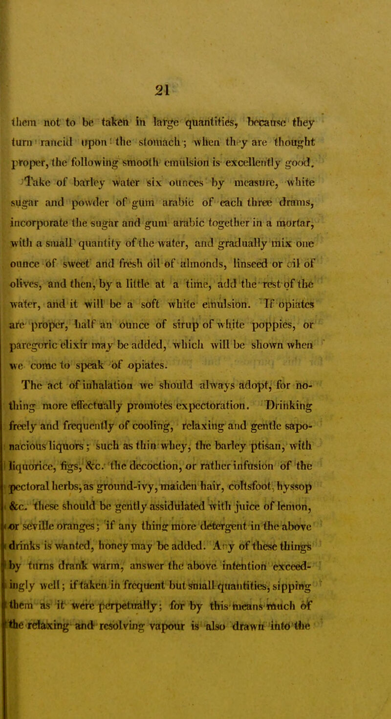 flicm not to be takeii in large quantities, bccanso tbey turn rancid irponi the stomach ; when thr-y are thought j^roper, the following smooth emulsion is excellently gooij. ■Take of barley water six ounces' by measure, ^vhite sugar and powder of gum arable of each three drirms, incorporate the sugar and gum arabic together in a mortar, witli a sraall'quantity of'the water, arid gradually'liik one ounce 6f sweef arid fresh 6il of almonds, linseed or cil oF olives, and then, by a little at a time, add the rest bf the water, arid it will be a soft white emulsion. If opiates are proper, half an ounce of sirup of white poppies, or paregoric elixir nraj be added, which will be shown when we come to speak 'bf opiates. The act of inhalation we should always adopt, for no- thing more effectually promotes expectoration. Drinking freely and frequently of cooling, relaxing and gentle sapo- ; nacious liquors; such as thin whey, the barley ptisan, with i liquorice, figs^'iScc.''flic diccoction, or ritherinfusibn of'the pectoral herbsj as grourid-ivy, maiden hair, coRsfoot, hyssop (&c, these should be gently assidiilated -tvith juice of leriiori, -or Seville oranges; if any thins: more detergent in the above drinks is wanted, honey may be added. Atyy of these things by turns drank warm, answer the above intention exceed- ingly well; iflakcn in frequent buti^mallquantities,sipping itbem as lb tvere^perpetually; for by this hieans wiuch oif tiic relaxing and resolving vapour is also drawn inttJ'Hjc