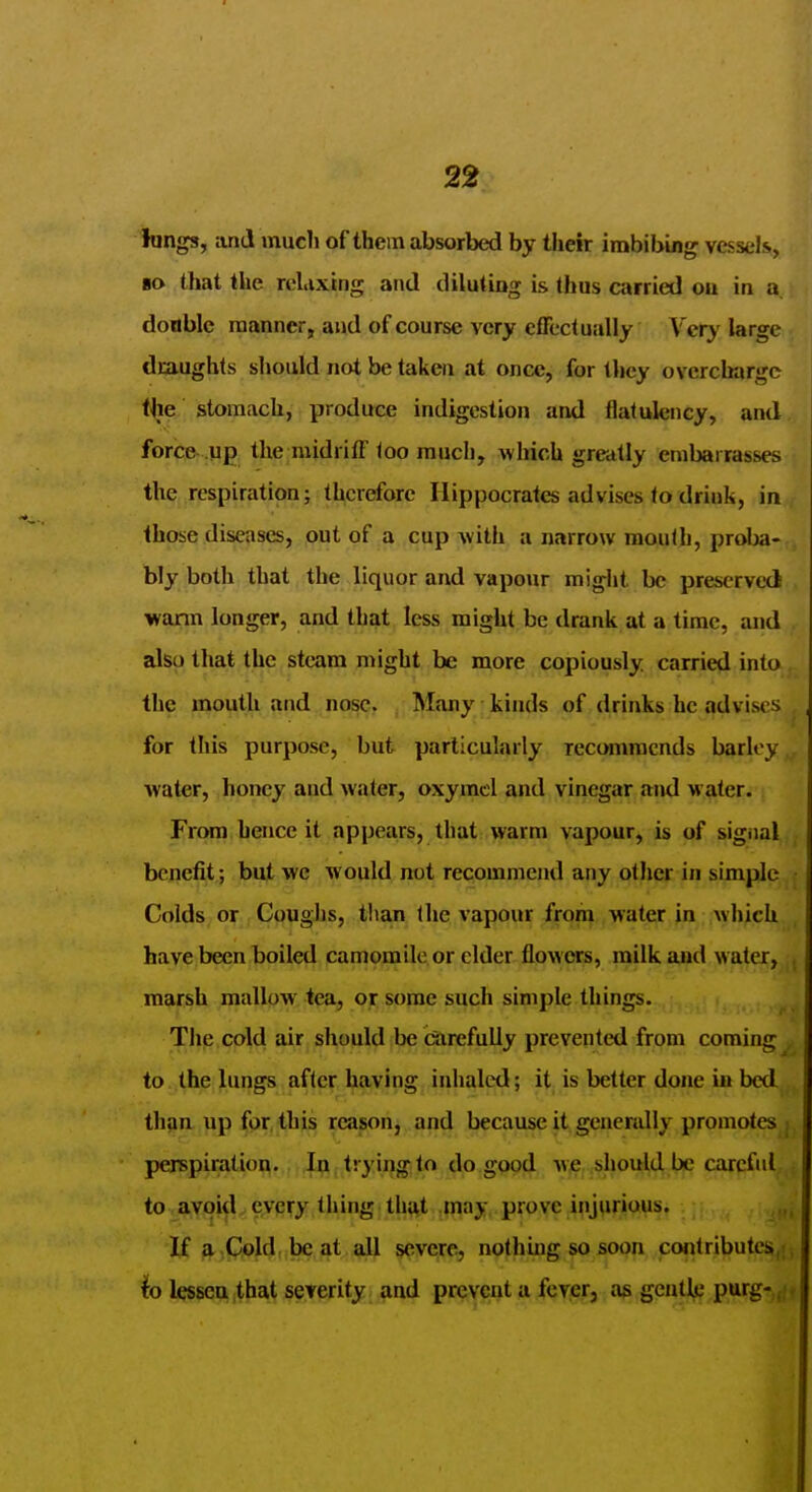 2^ lungs, and mucli of thein absorbed by their imbibing vessels, ■a that the relaxing and diluting is thus carried ou in a. doable manner, and of course very effectually Very large draughts should not be taken at once, for they overcharge (he stomach, produce indigestion and flatulency, and force up the midriff loo much, which greatly embarrasses the respiration; therefore Hippocrates advises to driuk, in those diseases, out of a cup with a narrow mouth, proba- bly both that the liquor and vapour miglit be preserved warm longer, and that less might be drank at a time, and also thajt, the steam might be more copiously, carried into the mouth and nose. Many kinds of drinks he advises for this purpose, but particularly recommends barley water, honey and water, oxymcl and vinegar and water. From hence it appears, that warm yapour, is of sigiial benefit; but we would not recommend any other in simple Colds or Couglis, than the vapour from water in which have been boiled camomile or cider flowers, milk and water,, marsh mallow tea, or some such simple things. The cold air should be Carefully prevented from coming to the lungs after having inhaled; it is better done in bed than up fpr. this reason, and because it genendly promotes : perspiraliofl.,,,^[,trying to do good wje, ,slpul|d, Jbe careful to avoid every thing; thftt ,jnay, prove injurious. If a.Qold, be at all severe, nothuig so soon contributes,; lo lessenithat severity and prevent a fever, as gentle purg-,