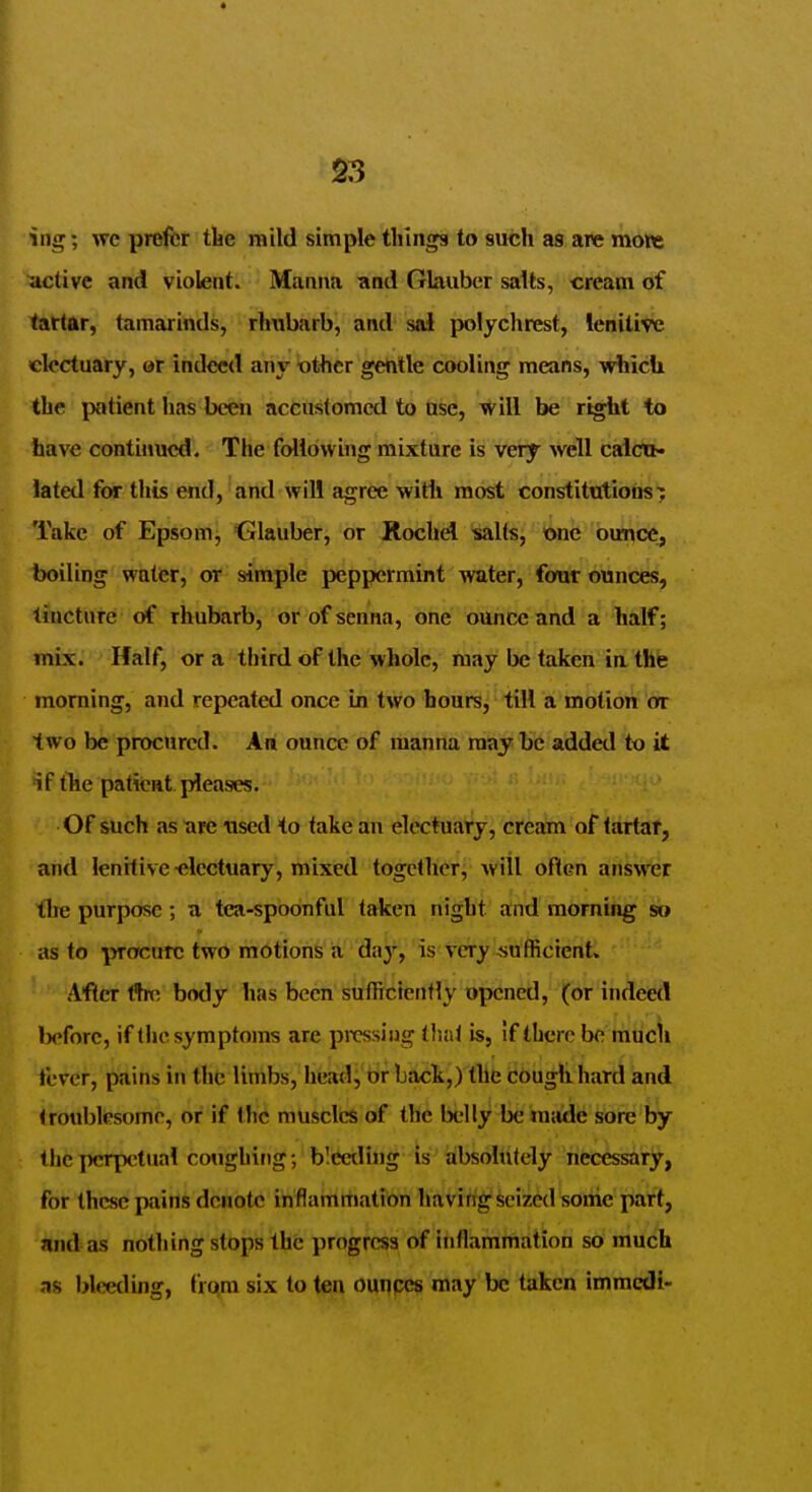 ing; wc prefer tbe n^ild simple things to such as are mow active and violent. Manna and Glauber salts, cream of tartar, tamarinds, rhubarb, and sal polychrest, lenitive electuary, or indeed an\' ■other gentle cooling means, -which the ixitient has been accustomed to use, will be right to have contiiiued. The following mixture is very well caictN lated for this end, and will agree with most constitutions; Take of Epsom, Glauber, or Rochd •salts, one outice, boiling water, or simple peppermint water, four ounces, tincture of rhubarb, or of senna, one ounce and a half; mix. Half, or a third of the whole, may be taken ia the morning, and repeated once in two hours, till a motion or two be procured. An ounce of manna may be added to it if the patient pleases. Of such as are used to take an electuary, cream of tartar, and lenitive-electuary, mixed together, will ofien answer the purpose; a tea-spoonful taken night and morning so as to procure two motions a day, is very sufficient. Afler tSn^ body has been sufficiently opened, (or indeed l)efore, if the symptoms are pirssiiig tluit is, if there be mucli fever, pains in the limbs, head, or back,) the cougli hard and troublesome, or if the muscles of the belly be made sore by the perpetual coughing; blCeding is' absolutely necessary, for these pains denote inflamrtiation haviftg'Seized sonic part, and as nothing stops the progress^ of inflammation so much -IS l>leeding, from six to ten ounpcs may be taken immcdi-