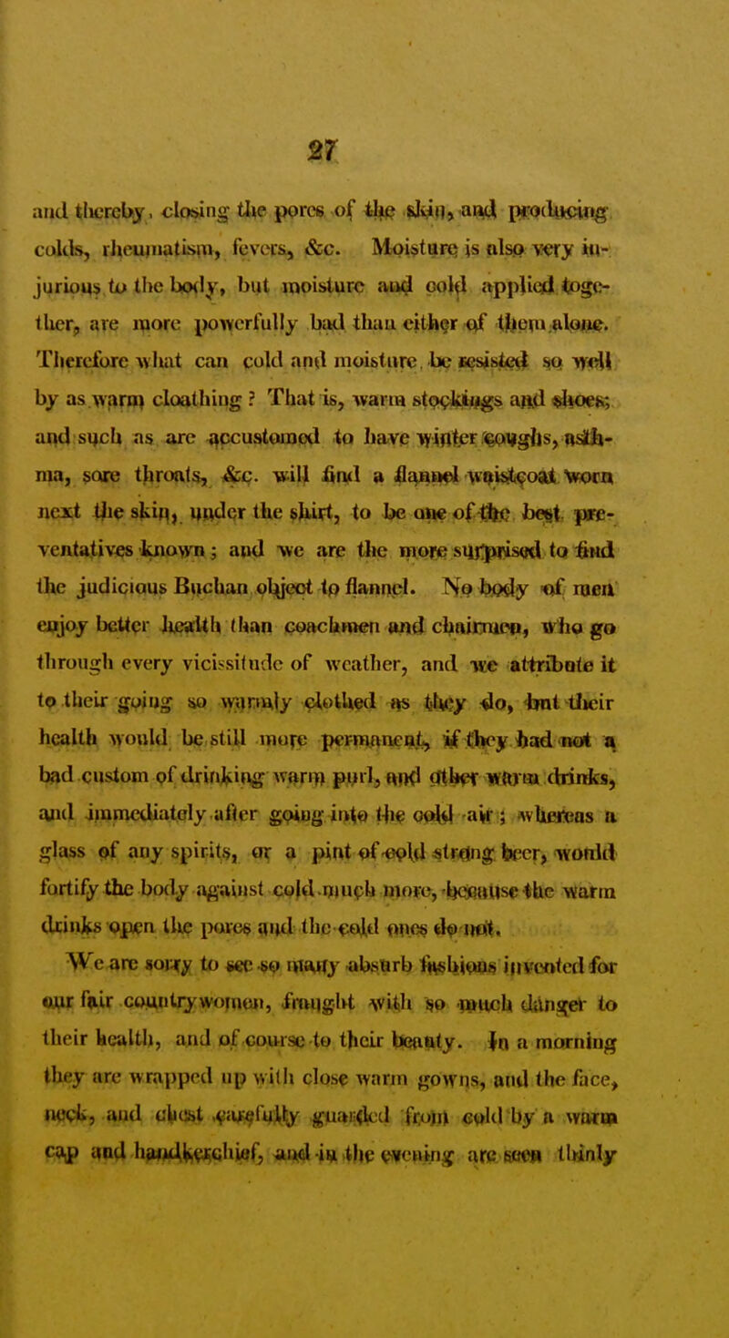 and tlwrebj , closing tl^e pprcs of iH^ ,|Ji^n> 'awJ ppjclytckig- cultfe, rlieuiiiatism, fevciSi, &c. Moisturq is alsQ very kl-: jurioqs U> the b(>(ly» byt moisture and pol^ appjied togo- tUerj are i^oxc jjoivcrfully bad than cjther qf t!ljeni;Rlpnc. Therefore what can quid and moisture. bp sesjsteil ^ yfiM by as warn} cloathiug ? That is, warm stp^iygs aad <$l4Qe^. aqd sych as are ^pcustoucnipd to have >¥inter r<gQi|g{is, nsjtit- ma, sore throats, &c. will fintl a 4Ii^Bf)l ^v^isl^oajl, wocn next t^ie skif^, uwdqr the shirt, to be am of-^fe; begt. pre- ventatives known j and we are the in:o)« sU]:;plus<fd tQ :&Hd the judicjai»8 BtjicUan pl^lj^pt tp flannpl* Nj? bfldy -of niea enjoj better Jjje»«Uh (h£^n tcoachnien <ind cl^aicmeq, irlio go through every vicissitndc of weather, and mc attribote it to their guiug sio \vi)r»ftly eiotlwjd -do, iml tlieir health Mould be still mufe pcrnJAneati, if (bey/had not a bad custom pf drinking w^rift pml, f^od ?rthpr mfft)H» (binfcsj and ijnmcdiatoly after g^iug into lli^ aif ; wUei!(ias a glass ^ any spirit^, ot; 3 pint of-e^ld «tMjng beer, wofiid fortify the body against cold-njuph mope, IjOfittUse ^hc warm drinks op/qn tlu? povee and the fjoid ones d^ iiot. We are sorjfy to sec -s^i ivitMjy absnrb Iftsbi^JOis invented for ejjr fdlr coMutijwo^uon, fmqght vitih 'i»tich dilns[ek- to their health, and of course to their tlsanty. in a morning they are wrapped up with cIqs? warm gowns, the face, ftC<;i, and uliost .^{»^ru:% jfuan<lcd fi;om e^ld'hy R wairi» cajp and hawdjii^^qhief, aajd iiji >(he vvcning arc ssm Mnly