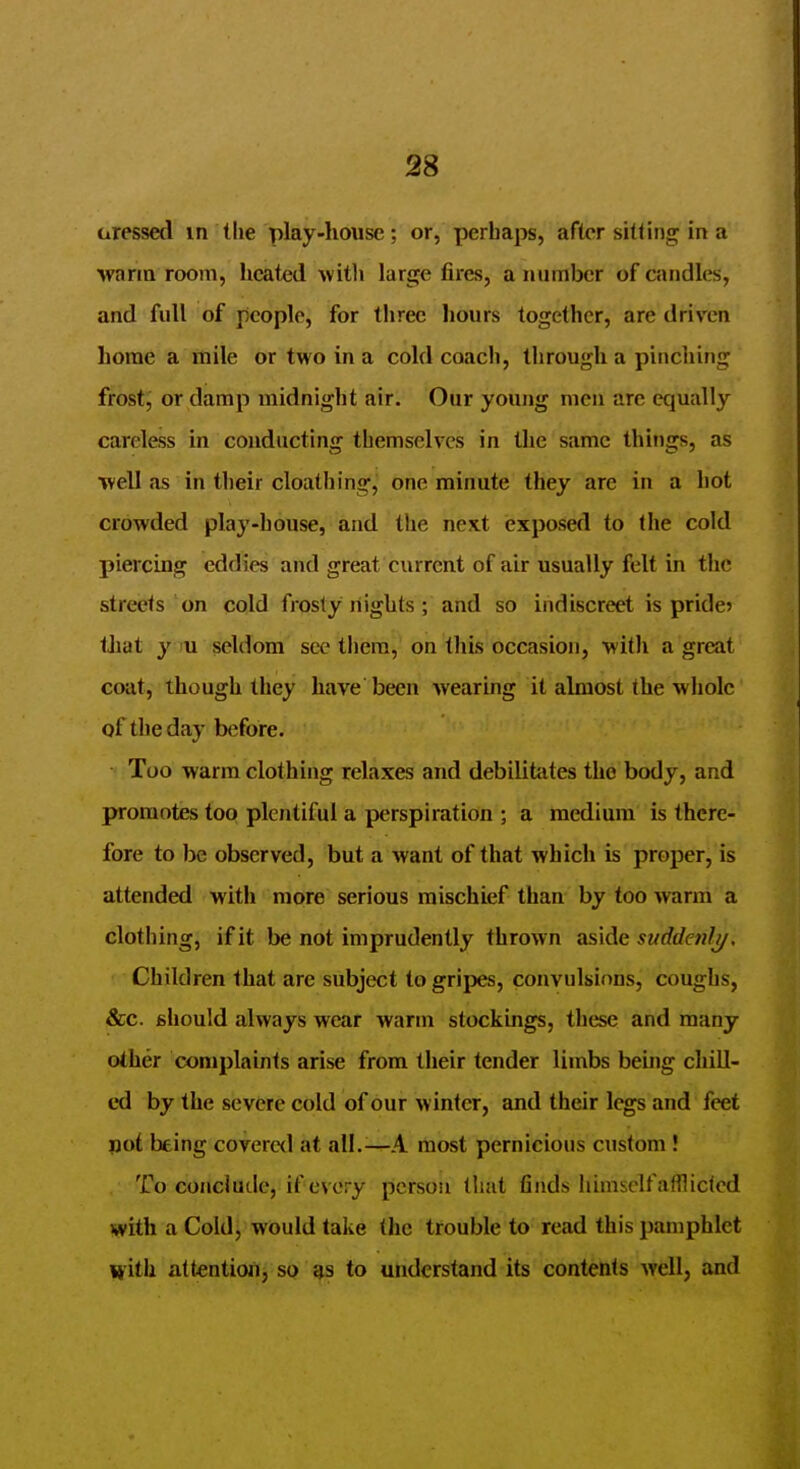 aressed m the play-house; or, perhaps, after sitting in a warm room, heated wit]i large fires, a number of candles, and full of people, for three liours together, are driven home a mile or two in a cold coach, through a pinching frost, or damp midnight air. Our young men are equally careless in conducting themselves in the same things, as ■well as in their cloalhing, one minute they are in a hot crowded play-house, and the next exposed to the cold piercing eddies and great current of air usually felt in the streets on cold frosty nights ; and so indiscreet is pride? that y u seldom see them, on this occasion, with a great coat, though they have' been Avearing it ahnost the whole of the day before. Too warm clothing relaxes and debilitiites the body, and promotes too plentiful a perspiration ; a medium is there- fore to be observed, but a want of that which is proper, is attended with more serious mischief than by too warm a clothing, if it be not imprudently thrown aside suddenly. Children that are subject to gripes, convulsions, coughs, &c. should always wear warm stockings, these and many other complaints arise from their tender limbs being chill- ed by the severe cold of our winter, and their legs and feet pot being covered at all.^—A most pernicious custom ! To conclude, if every person that finds himself afflicted with a Cold, would take the trouble to read this pamphlet with attention, so to understand its contents well, and