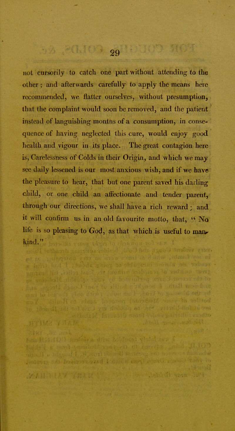 not cursorily to catcli one part without attending to the other ; and afterwards carefully to apply the means here recommended, we flatter ourselves, witliout presumption, that tlie complaint would soon be removed, and the patient instead of languishing montiis of a consumption, in conse- quence of having neglected this cure, would enjoy good health and vigour in its place. The great contagion here is, Carelessness of Colds in their Origin, and which we may see daily lessened is our most anxious wish, and if we have the pleasure to hear, that but one parent saved his darling child, or one child an affectionate and tender parent, through our directions, we shall have a rich reward; and it will confirm us in an old favourite motto, that,  No life is so pleasing to God, as that which is useful to maiv kind.