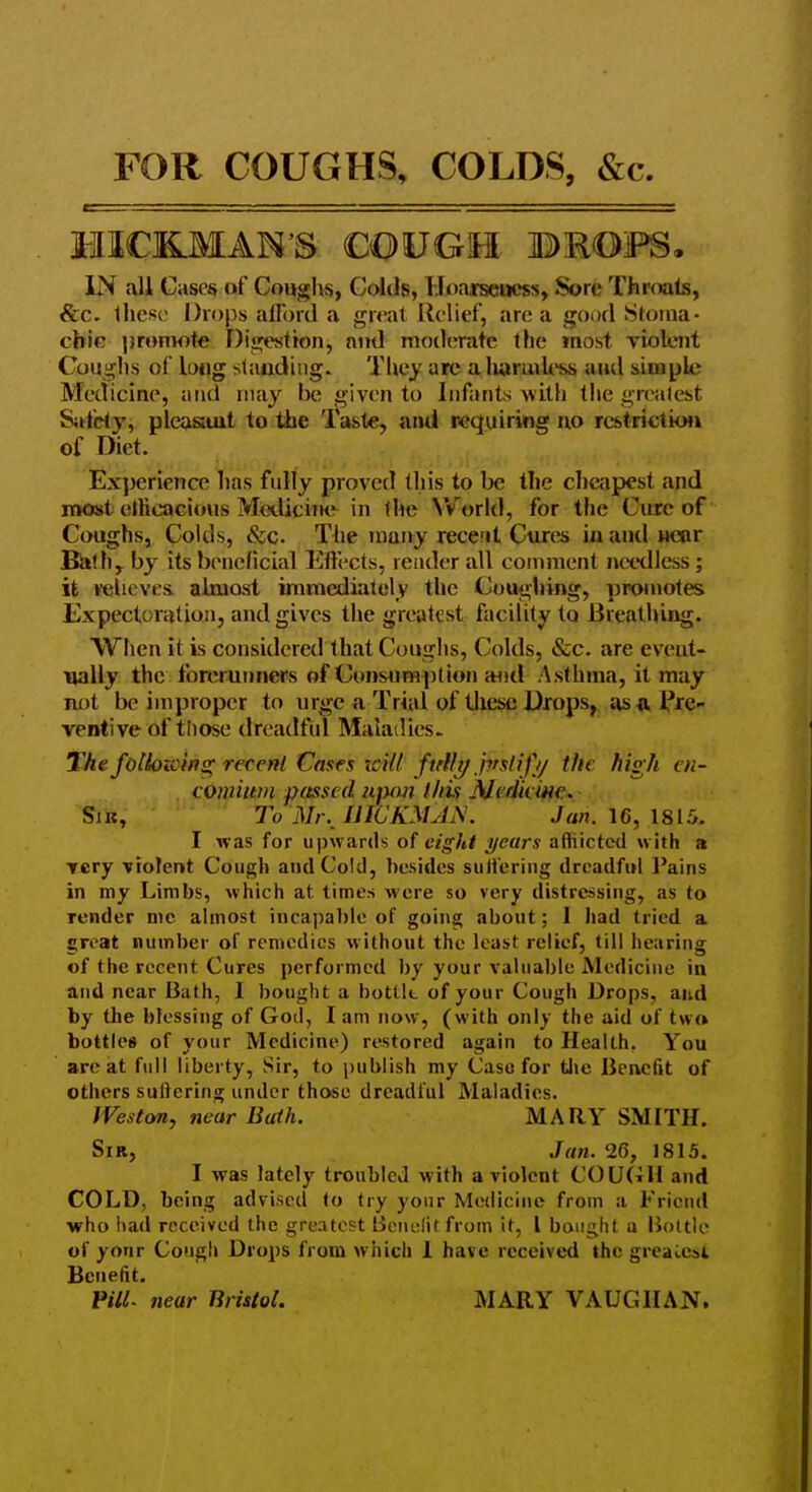 FOR COUGHS, COLDS, &c HICKMAN'S COUGH BEOFS. IN all Cases of Coughs, Colds, Uoarscacss, Sore Throats, &c- llicsc Drops allbrd a gn-at Relief, an; a good Sloma- chic promote Digestion, and moderate the most violent Coughs of long slaudiiig. They are a Iwruiless aud sinapU; Medicine, uiui may be given to Infants with the gnNilest Sitidy, pleasiiut to the Taste, and requiring no restriction of Diet. Experience lias fully proved this to be the cheapest and most elHcacious MetUciiK'^ in the World, for the Cure of Coughs, Colds, &c. The many recent Cures inaiid Heor Bl»th, by its beneficial Effects, render all coniment needless; it velicves. almost immediately the Coughing, proinotes Expectoration, and gives the greatest facility to Breathiag. When it is considered that Coughs, Colds, &c. are eveut- iially the fbrerunners of Consumption i«id Asthma, it may not be improper to urge n Trial of these Drops,, iu> a Pre- ventive of tliose dreadful Maladies. The folkiicins; recent Cases rcilt ftfllt/ jpslifj/ the high en- comium passed njMin thif Medieiiie. SiB, To Mr. I JIC KM AN. Jan. 16, 1815. I was for upwards of eight years affiictcd with a very violent Cough and Cold, besides suH'ering dreadful Pains in my Limbs, which at times were so very distressing, as to render me almost incapable of going about; I had tried a great numl)er of remedies w ithout the least relief, till hearing of the recent Cures performed by your valuable Medicine in aud near Bath, I bought a bottlt of your Cough Drops, aud by the blessing of God, I am now, (with only the aid of twrt bottles of your Medicine) restored again to Health. You are at full liberty, Sir, to publish my Case for tlie Benefit of others suftering under those dreadful Maladies. Weston, near Bath. MARY SMITH. Sir, Jan. 26, 1815. I was lately troubled with a violent COU(iH and COLD, being advised to try your Medicine from a Friend who had received the greatest Benclitfrom it, I bought u Bottle of yonr Cough Drops from which I have received the greaCcsi Benefit. FilL near Bristol. MARY VAUGHAN,