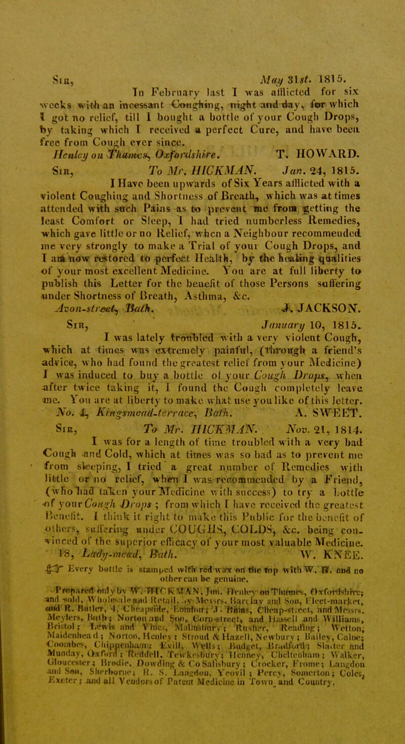 Sir, Mu)f S\st. 1815. Tn February last I was alilictcd for six weeks wWi an incessant Ootjgiiing, mg+it atrd day, for which 1 got no relief, tjil I bought a bottle of your Cough Drops, by taking which I received «. perfect Cure, and have been free from Cough erer since. Ilenlcif oil tkant'C»^ OxfordsUre. HOWARD. Sir, To Mr. HICKMAN. Jan. 24, 1815. I Have been up\rards of Six Years afflicted with a violent Coughing and Shortness of Breath, which was at times attended with sitch Pains -as to prevent mo from getting the least Comfort or Sleep, 1 had tried numberless Remedies, which gave little or no Relief, when a Neighbour recommended jne very strongly to make a Trial of your Cough Drops, and T ank tiow restored to perfect Health, by the hoaliiig qoalities of your most excellent Medicine. You are at full liberty to publish this Letter for the benefit of those Persons suflering under Shortness of Breath, Asthma, &c. Avon-str/tet^ Balk. J. JACKSON. Sir, January 10, 1815. I was lately trmiT)lcd with a very violent Cough, which at times was extremely painful, (tlirot^gh a friend's advice, who had found the greatest rclicl'from your IMedicine) J was induced to buy a bottle ol your Cough Drofis^ when -after twice taking it, 1 found the Cough completely leave me. You are at liberty to make what use you like of this letter. No. i, Kingsmend.terrace; tiuth. A. SWEl^T. Sir, To Mr. HICKMAN. Nov. 21, 1814. I was for a length of time troubled M ith a very bad Coug>i and Cold, which at times was so bad as to prevent mo from sleeping, I tried a great number of Remedies with lifetle or no relief, wheti 1 was recommcuded by a Friend, (wholiafl taTien your Medicine with success) to try a hottTe <if your Conjik -Drops ; from which I have received the greatest P.enelit. I think it riglit to make this Public for the bvint-fit of others, siiJferiivg ander COUGHS, COLDS, Sec. being con- vinccd of the su|)crior efficacy of your most valuable Medicine. • 1'8, L/cdij-frtead, Bath. W. KNEE. Every battle is stain(,eil wifli red wa-x nn the top witliW. W. nnd no olherraii be genuine, •>Pfj^krcrt only bvW; WrCKM'AN. Jim. rh iik-j- onTliitmes, OYfortWiire; and -sold, \Vlii»l»!s;i|paHil llct.iil, ;,v AJes-,rs. Uarclav and Son, I'leel-market. wUi R. Biiilcr, 4, Clieaiwide, I.ohthiir;'.T. Rbios, CHeap-sficct, and Messrs. iMcylers, liitih; Norton and f?un, Coru-strcet, and IlasscU and Williams, Unstolf 1,t?wis and Vine-, MalinBltnr,'; Hastier, RciuRnp:; Wetton; Maidenhead ; Norton, Hcnlev : Stroud Ik Hazcll, Ne\vl)urv ; Uailev, Calne; Cooinbev, (;iii|)ncnl>a:n: I'.vill, Wvlls; Hudf^et, Jlrudtorll; Sla,t<T and Munday, (>.\r..nl ! fteddell. TeM kes-buiy; llcnney, Clicllenliain ; Walker, Ulouceslcri Hnnlie, Dowdni},'& Co Salisbury; Crocker, Frome; Langdoii and Snu, Slirrb(»riie; l{. S. l,aiii:don, Yeovil ; Percv, Somerton; Coles, Kxttcr; and all Vcudorsof Patent Medicine in Town and Country.