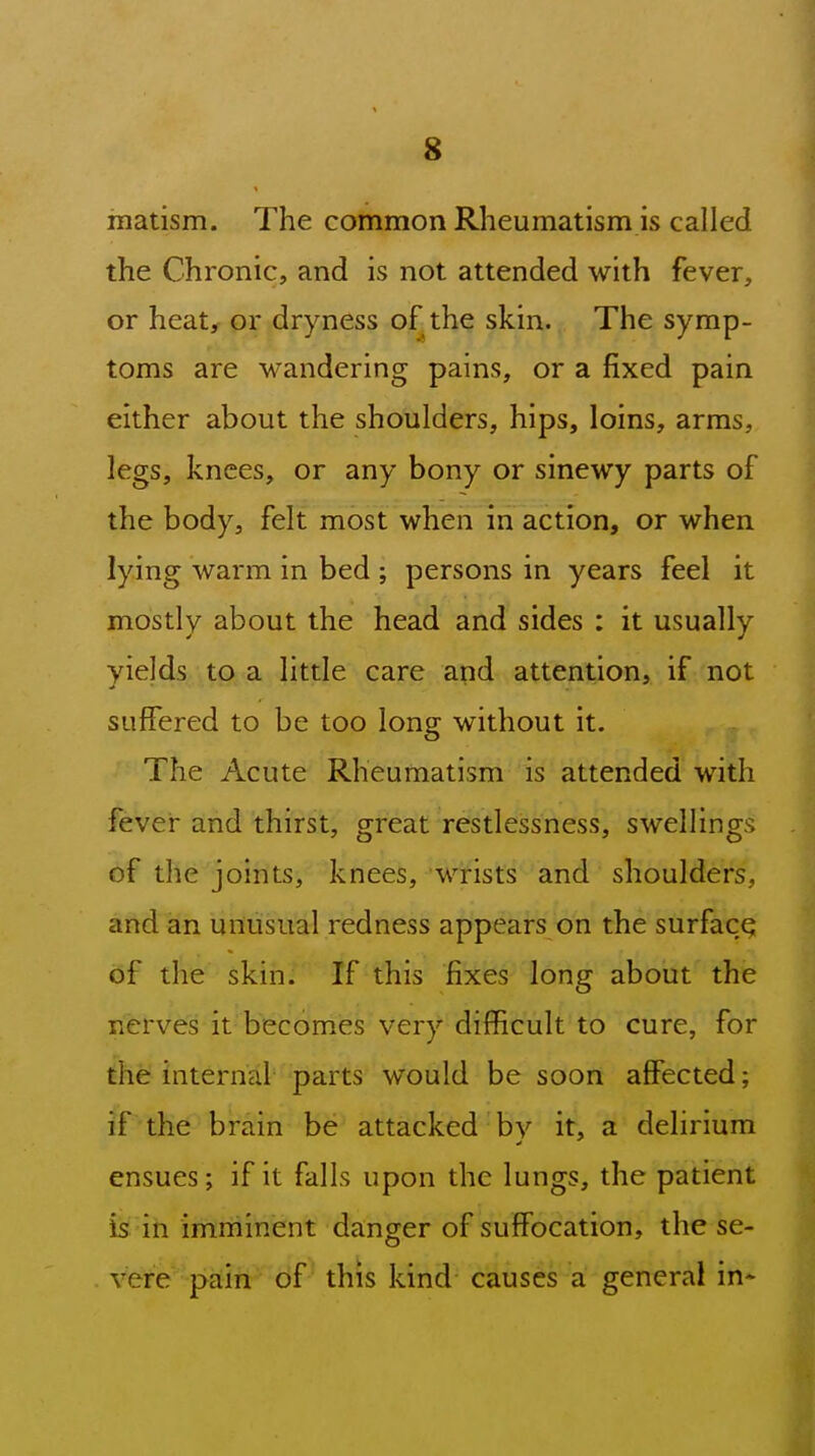 raatism. The common Rheumatism is called the Chronic, and is not attended with fever, or heat, or dryness of the skin. The symp- toms are wandering pains, or a fixed pain either about the shoulders, hips, loins, arms, legs, knees, or any bony or sinewy parts of the body, felt most when in action, or when lying warm in bed ; persons in years feel it mostly about the head and sides : it usually yields to a little care and attention, if not suffered to be too long without it. The Acute Rheumatism is attended with fever and thirst, great restlessness, swellings of the joints, knees, wrists and shoulders, and an unusual redness appears on the surface of the skin. If this fixes long about the nerves it becomes very difficult to cure, for the internal parts would be soon affected; if the brain be attacked by it, a delirium ensues; if it falls upon the lungs, the patient is: in imminent danger of suffocation, the se- vere pain of this kind causes a general in-
