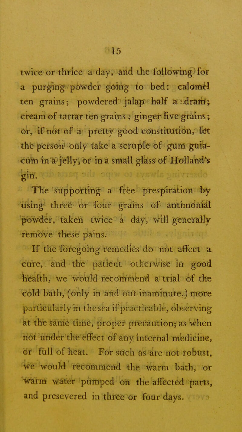 twice or thrice a day, and the following-for a purging powder gding to bed: calomel ten grains; powdered jalap half a v.drain j cream of tartar ten grains; ginger five grains; or, if not of a pretty good constitution, fet the persoh' only take a scruple of gum guia- cuW in'^-j'dlyVbf in a srM\ glass of Hoilaiid's gin. The supporting a free prespiration by iising three or fdiir grains of antimdriidl p'owder, taken twice a day, will generally remove these pains. If the foregoing remedies do not affect a cuVe,. and the pMlent otherwise in good health, we would recdmmtend a trial of the cold bath, (only in and out inarninute,) more particularly in thesea iFjjracticable, observing at thie same tirhe, proper precaution; as when not under the effect of any internal nl'edicine, or full of heat. For such as are not robust, we wo\iM'' r^ommend the Wsivia bath, or warm water pumped oh the affected parts, and presevered in three or four days.