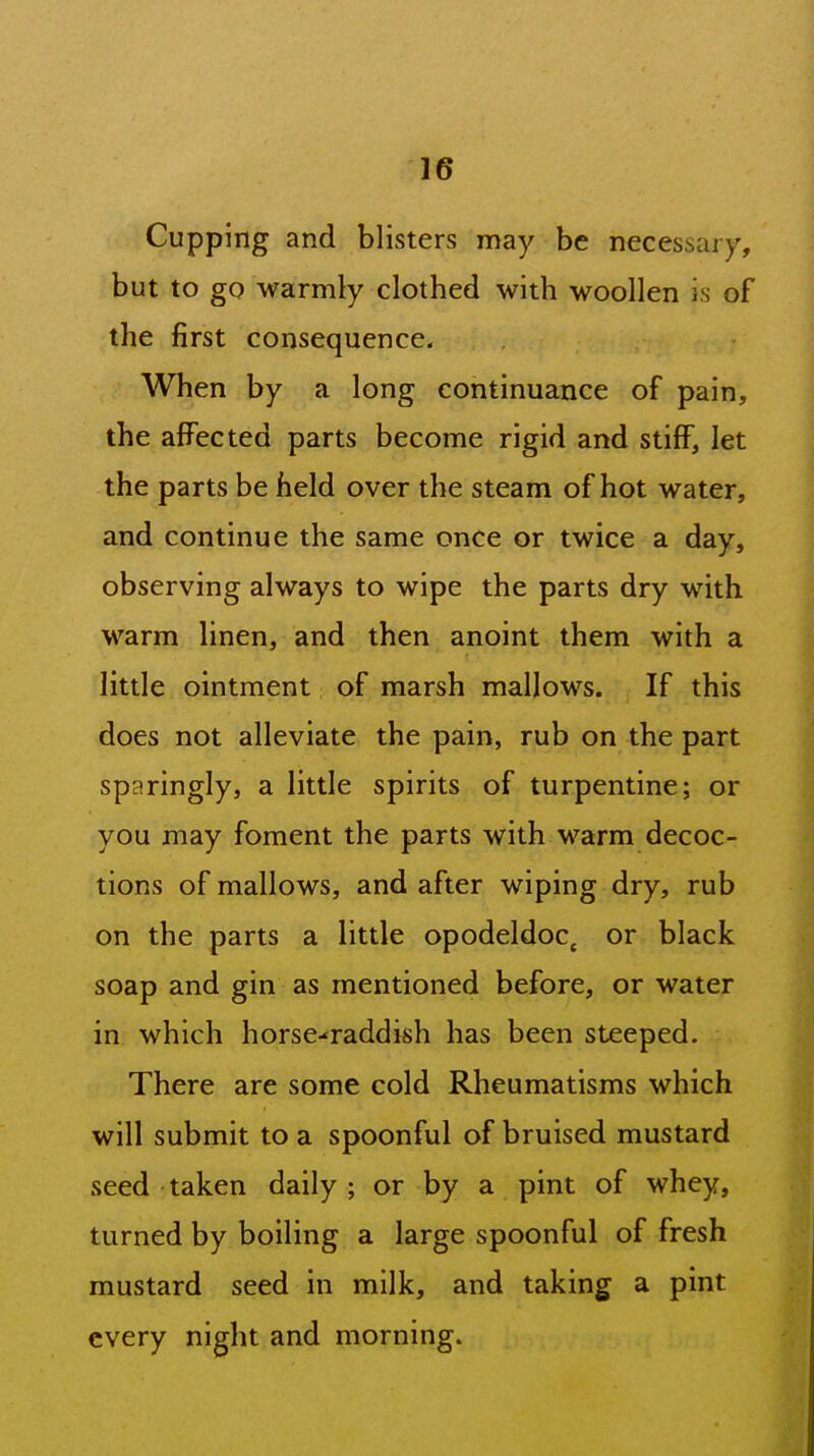 Cupping and blisters may be necessary, but to go warmly clothed with woollen is of the first consequence. When by a long continuance of pain, the affected parts become rigid and stiff, let the parts be held over the steam of hot water, and continue the same once or twice a day, observing always to wipe the parts dry with warm linen, and then anoint them with a little ointment of marsh mallows. If this does not alleviate the pain, rub on the part sparingly, a little spirits of turpentine; or you may foment the parts with warm decoc- tions of mallows, and after wiping dry, rub on the parts a little opodeldoc^ or black soap and gin as mentioned before, or water in which horse-^raddish has been steeped. There are some cold Rheumatisms which will submit to a spoonful of bruised mustard seed taken daily; or by a pint of whey, turned by boiling a large spoonful of fresh mustard seed in milk, and taking a pint every night and morning.