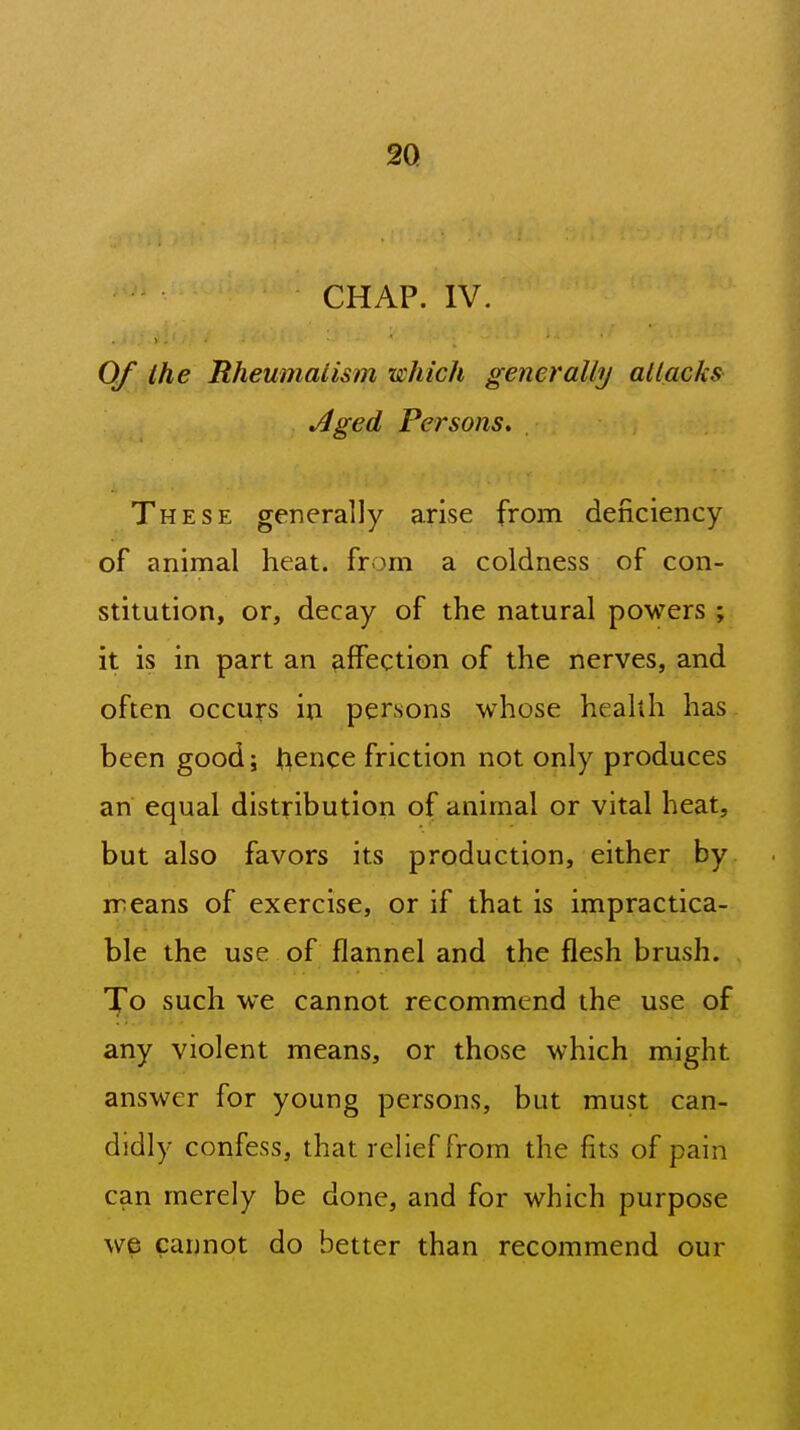 CHAP. IV. Of the Rheumaiism •which generally allacks Aged Persons, These generally arise from deficiency of animal heat, from a coldness of con- stitution, or, decay of the natural powers ; it is in part an affection of the nerves, and often occurs in persons whose health has been good; h^nce friction not only produces an equal distribution of animal or vital heat, but also favors its production, either by means of exercise, or if that is impractica- ble the use of flannel and the flesh brush, ^o such we cannot recommend the use of any violent means, or those which might answer for young persons, but must can- didly confess, that relief from the fits of pain can merely be done, and for which purpose we cannot do better than recommend our