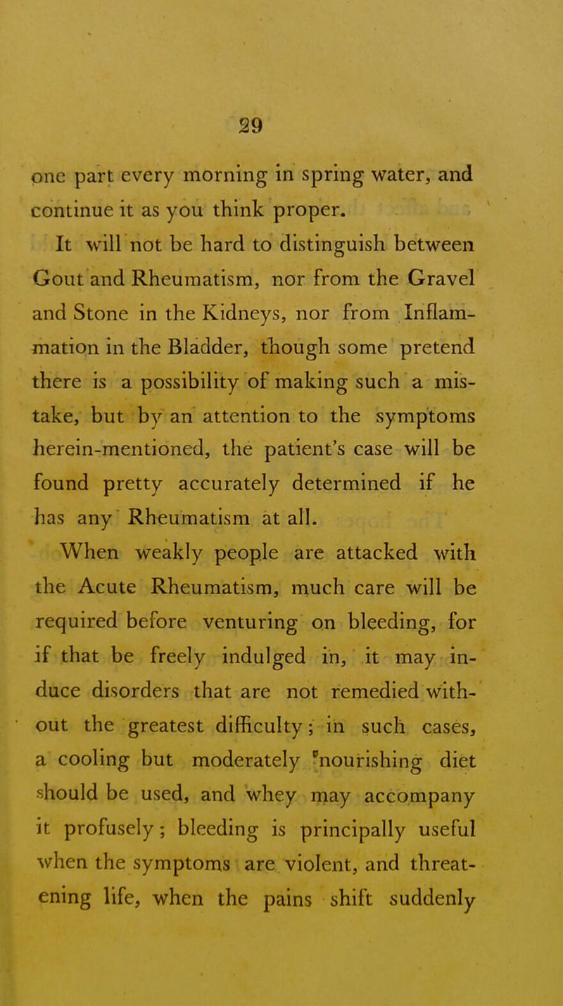 one part every morning in spring water, and continue it as you think proper. It will not be hard to distinguish between Gout and Rheumatism, nor from the Gravel and Stone in the Kidneys, nor from Inflam- mation in the Bladder, though some pretend there is a possibility of making such a miis- take, but by an attention to the symptoms herein-mentioned, the patient's case will be found pretty accurately determined if he has any Rheumatism at all. When weakly people are attacked with the Acute Rheumatism, much care will be required before venturing on bleeding, for if that be freely indulged in, it may in- duce disorders that are not remedied with- out the greatest difficulty; in such cases, a cooling but moderately nourishing diet •should be used, and whey rnay accompany it profusely; bleeding is principally useful when the symptoms are violent, and threat- ening life, when the pains shift suddenly