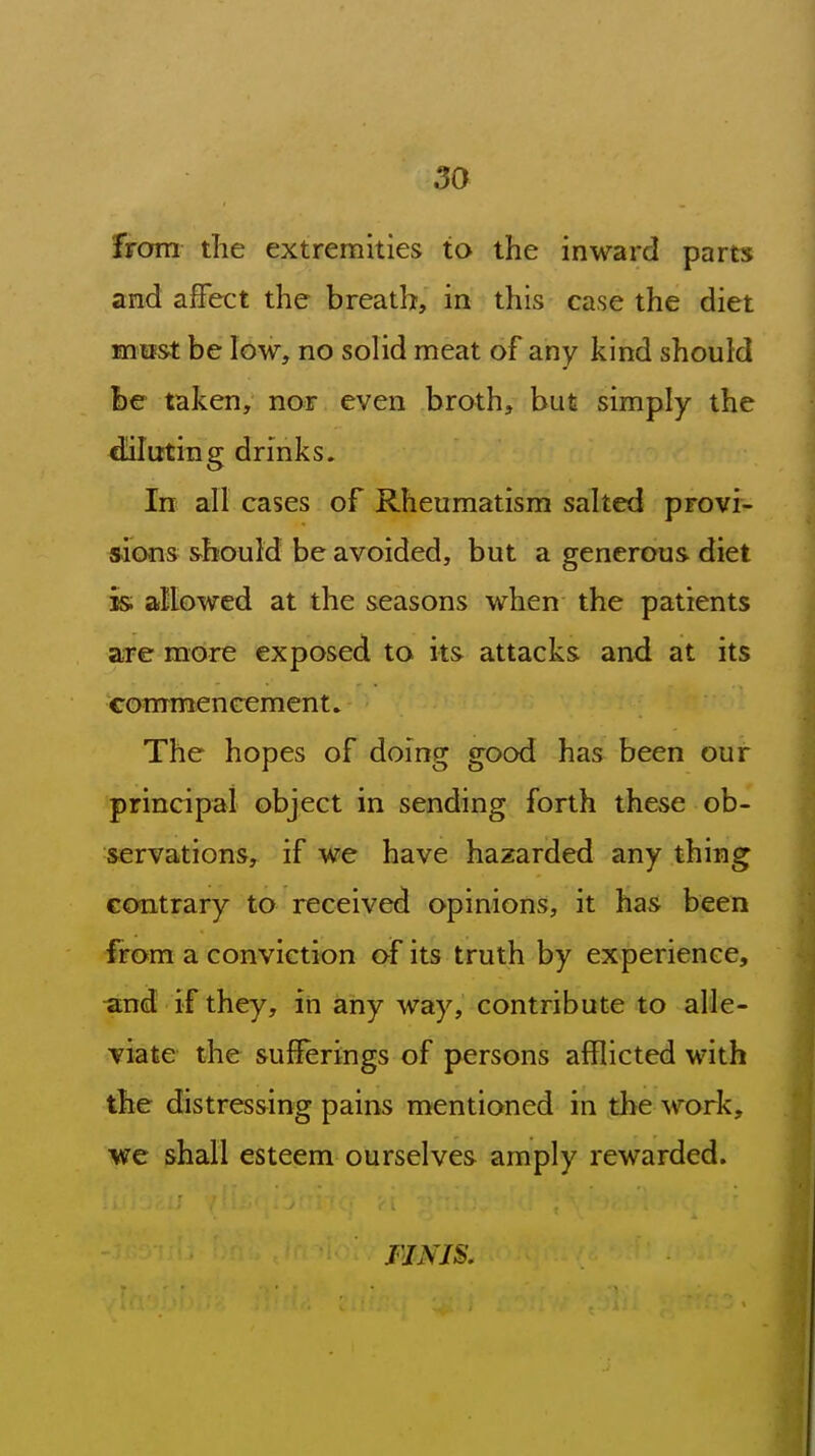 from the extremities to the inward parts and affect the breath, in this case the diet mmt be low, no solid meat of any kind should be taken, nor even broth, but simply the fluting drinks. In all cases of Rheumatism salted provi- sions should be avoided, but a generous diet is; allowed at the seasons when the patients are more exposed to its attacks and at its commencement» The hopes of doing good has been our principai object in sending forth these ob- servations, if we have hazarded any thing contrary to received opinions, it has been from a conviction of its truth by experience, and if they, in any way, contribute to alle- viate the sufferings of persons afflicted with the distressing pains mentioned in the work, we shall esteem ourselves amply rewarded. FINIS,