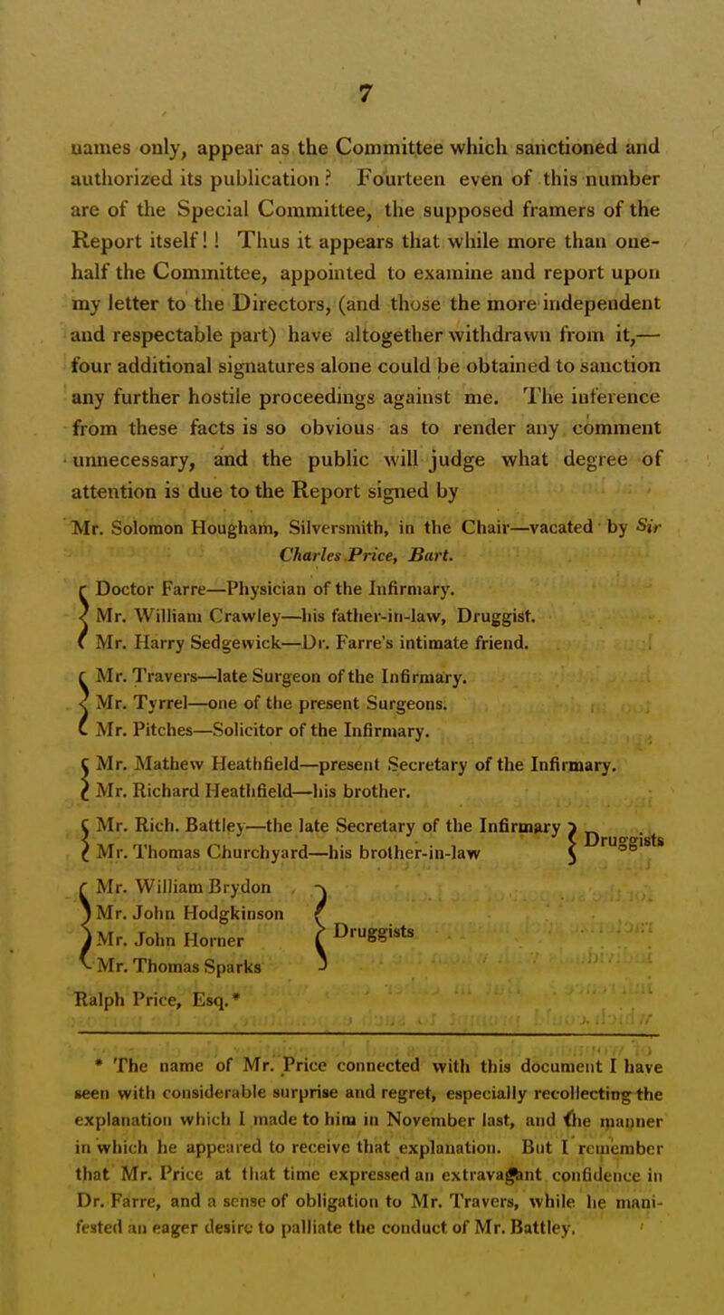 uames only, appear as the Committee which sanctioned and authorized its publication? Fourteen even of this number are of the Special Committee, the supposed framers of the Report itself!! Thus it appears that while more than one- half the Committee, appointed to examine and report upon my letter to the Directors, (and those the more independent and respectable part) have altogether withdrawn from it,— four additional signatures alone could be obtained to sanction any further hostile proceedings against me. The inference from these facts is so obvious as to render any comment unnecessary, and the public will judge what degree of attention is due to the Report signed by Mr. Solomon Hougham, Silversmith, in the Chair—vacated by Sir Charles Price, Bart. r Doctor Farre—Physician of the Infirmary. < Mr. William Crawley—his father-in-law, Druggist. C Mr. Harry Sedgewick—Dr. Farre's intimate friend. f Mr. Travers—late Surgeon of the Infirmary. < Mr. Tyrrel—one of the present Surgeons. (. Mr. Pitches—Solicitor of the Infirmary. C Mr. Mathew Heathfield—present Secretary of the Infirmary. C Mr. Richard Heathfield—his brother. C Mr. Rich. Battley—the late Secretary of the Infirmary > < > Dru'''gists C Mr. Thomas Churchyard—his brolher-in-law ^ Mr. William Brydon -\ I Mr. John Hodgkinson f IMr. John Horner > Druggists Mr. Thomas Sparks J Ralph Price, Esq. * * The name of Mr. Price connected with this document I have seen with considerable surprise and regret, especially recollectingihe explanation which I made to him in November last, and ilie ipanuer in which he appeared to receive that explanation. But I roinember that Mr. Price at that time expressed an extravagant confidence in Dr. Farre, and a sense of obligation to Mr. Travers, while lie mani- fested an eager desire to palliate the conduct of Mr. Battley.