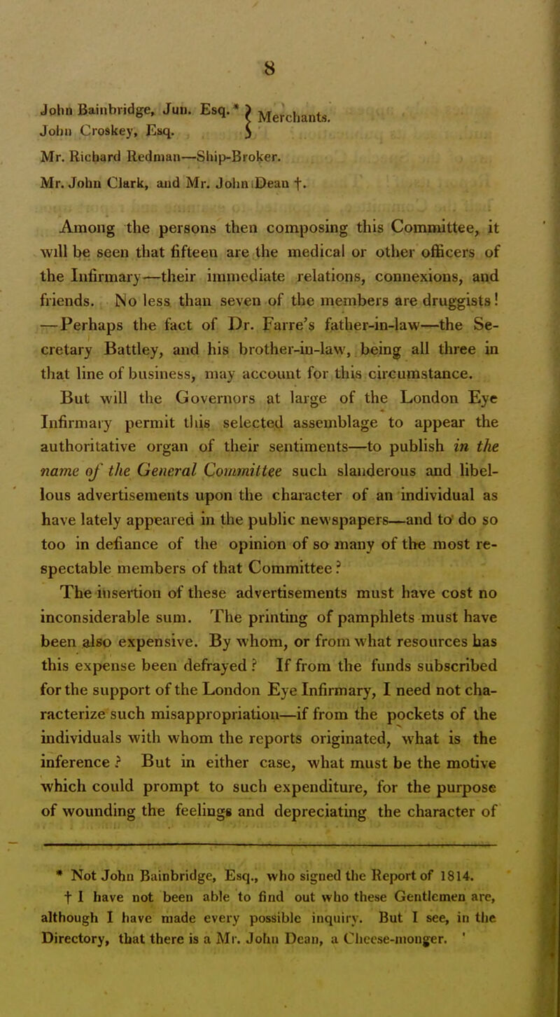 John Bainbridge. Jun. Esq.* J Mercl.ants. Jolju Croskey, Esq. 5 Mr. Richard Redman—Ship-Broker. Mr. John Clark, and Mr. JohniDeau f. Among the persons then composing this Committee, it will be seen that fifteen are the medical or other officers of the Infirmary—their imn)ecliate relations, connexions, and friends. No less than seven of the members are druggists! -T-Perhaps the fact of Dr. JFarre's father-in-law—the Se- cretary Battley, and his brother-in-law, being all three in that line of business, may account for this circumstance. But will the Governors at large of the London Eye Infirmary permit this selected assemblage to appear the authoritative organ of their sentiments—to publish in the name of the General Committee such slanderous and libel- lous advertisements upon the character of an individual as have lately appeared in the public newspapers—and to' do so too in defiance of the opinion of so many of the most re- spectable members of that Committee ? The insertion of these advertisements must have cost no inconsiderable sum. The printing of pamphlets must have been also expensive. By whom, or from what resources has this expense been defrayed ? If from the funds subscribed for the support of the London Eye Infirmary, I need not cha- racterize such misappropriation—if from the pockets of the individuals with whom the reports originated, what is the inference ? But in either case, what must be the motive which could prompt to such expenditure, for the purpose of wounding the feelings and depreciating the character of * Not John Bainbridge, Esq., who signed the Report of 1814. t I have not been able to find out who these Gentlemen are, although I have made every possible inquiry. But I see, in the Directory, that there is a Mr. John Dean, a Cheese-monger. '
