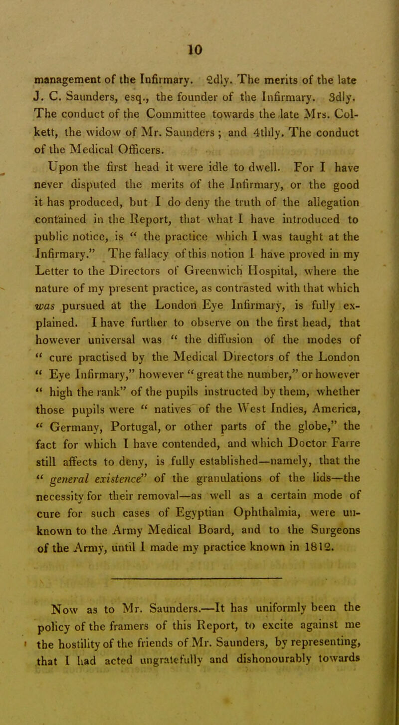 management of the Infirmary. £dly. The merits of the late J. C. Saunders, esq., the founder of the Infirmary. 3dly. The conduct of the Committee towards the late Mrs. Col- kett, the widow of Mr. Saunders ; and 4tlily. The conduct of the Medical Officers. Upon the first head it were idle to dwell. For I have never disputed the merits of the Infirmary, or the good it has produced, but I do deny the truth of the allegation contained in the Report, that what I have introduced to public notice, is  the practice which I was taught at the Infirmary. The fallacy of this notion 1 have proved in my Letter to the Directors of Greenwich Hospital, where the nature of my present practice, as contrasted with that which was pursued at the London Eye Infirmary, is fully ex- plained. I have further to observe on the first head, that however universal was  the diffusion of the modes of  cure practised by the Medical Directors of the London  Eye Infirmary, however  great the number, or however  high the rank of the pupils instructed by them, whether those pupils were  natives of the West Indies, America,  Germany, Portugal, or other parts of the globe, the fact for which I have contended, and which Doctor Faire still affects to deny, is fully established—namely, that the  general existence of the granulations of the lids—the necessity for their removal—as well as a certain mode of cure for such cases of Egyptian Ophthalmia, were un- known to the Army Medical Board, and to the Surgeons of the Army, until 1 made my practice known in 1812. Now as to Mr. Saunders.—It has uniformly been the policy of the framers of this Report, to excite against me ' the hostility of the friends of Mr. Saunders, by representing, that 1 had acted ungratefully and dishonourably towards