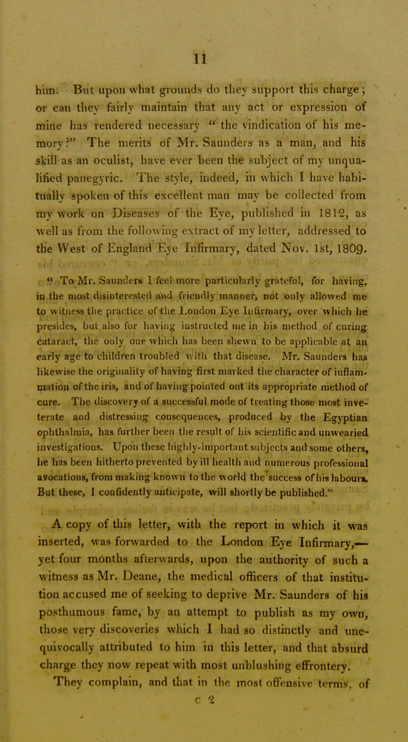 him. But upon what grounds do they support this charge ; or can tliey fairly maintain that any act or expression of mine has rendered necessary  the vindication of his me- mory ? The merits of Mr. Saunders as a man, and his skill as an oculist, have ever been the subject of my unqua- lified panegyric. The style, indeed, in which I have habi- tually spoken of this excellent man may be collected from my work on Diseases of the Eye, published in 1812, as well as from the following extract of my letter, addressed to the West of England Eye Infirmary, dated Nov. 1st, I8O9.  To Mr. Saunders 1 feel more particularly grateful, for having, in the most disinterested and friendly manner, not only allowed me to witness the prac tice of the London Eye Infirmary, over which he presides, but also for having instructed me in his method of curing cataract, the only one which has been shewn to be applicable at; aii early age to children troubled with that disease. Mr. Saunders lias likewise the originality of having first marked the character of inflam- mation of the iris, and of having pointed out its appropriate method of cure. The discovery of a successful mode of treating those most inve- terate and distressing consequences, produced by the Egyptian ophthalmia, has further been the result of his scientific and unwearied investigations. Upon these higiily-important subjects and some others, lie has been hitherto prevented by ill health and numerous professional avocations, from making known to the world the'success of his labouri. But these, I confidently anticipate, will shortly be published. A copy of this letter, with the report in which it was inserted, was forwarded to the London Eye Infirmary,— yet four months afterwards, upon the authority of such a witness as Mr. Deane, the medical officers of that institu- tion accused me of seeking to deprive Mr. Saunders of his posthumous fame, by an attempt to publish as my own, those very discoveries which I had so distinctly and une- quivocally attributed to him in this letter, and that absurd charge they now repeat with most unblushing effrontery. They complain, and that in the most offensive terms, of c 2