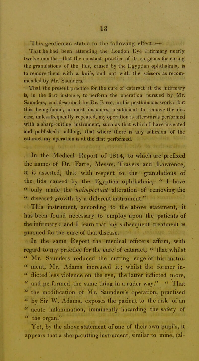 This gentleman stated to the following effect:— That he liad been attending tlie London Lye Infirmary nearly twelve months—that the constant practice of its surgeons for curing the granulations of the lids, caused by the Egyptian ophthalmia, ia to remove fhem with a knife, and not with the scissors as recom- mended by Mr. Saunders. That >he presetit practice for the cure of cataract at the infirmary is, in liie first instance, to perform the operation pursued by Mr. Saunders, and described by Dr. Farre, in his postliumous workj but this being found, in most instances, insufficient to remove tiie dis- ease, unless frequently repeated, my operation is afterwards performed with a sl)arp-cutting instrument, such as tliat which I have invented and published; adding, that where there is any adhesion of the cataract my operation is at the first performed. In the Medical Report of 1814, to which are prefixed the names of Dr. Farre, Messrs. Travers and Lawrence, it is asserted, that with respect to the granidations of the lids caused by the Egyptian ophthalmia,  1 have  only made the nnimportant alteration of removing the ** diseased growth by a difterent instrument. This instrument, according to the above statement, it has been found necessary to employ upon the patients of the infirmary; and 1 learn that my subsequent treatment is pursued for the cure of that disease. In the same Report the medical officers affirm, with regard to my practice for the cure of cataract,  that whilst  Mr. Saunders reduced the cutting edge of his instru-  ment, Mr. Adams increased it; whilst the former in-  flicted less violence on the eye, the latter inflicted more,  and performed the same thing in a ruder way.  That  the modification of Mr. Saunders's operation, practised  by Sir W. Adams, exposes the patient to the risk of an  acute inflammation, imminently hazarding the safety of ** the organ. Yet, by the above statement of one of their own pupils, it appears that a sharp-cutting instrument, similar to mine, (al-