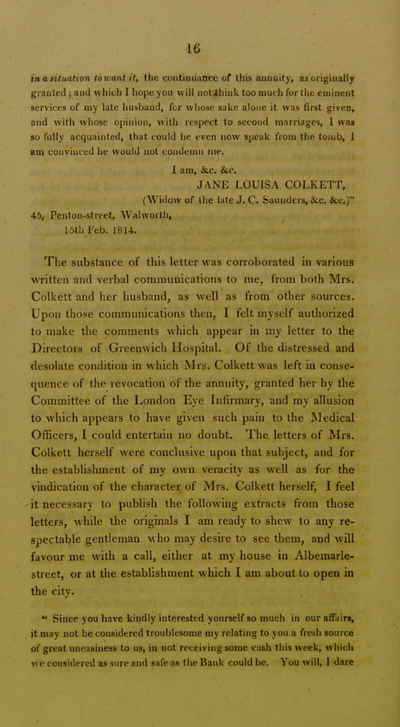 in a situation towant it, the cuntiiiuance of this annuity, originally granted; and which I hope you will not4:hink too much for the eminent services of my late husband, for whose sake alone it was fii-st given, and with whose opinion, with respect to second marriages, I was so fully acquainted, that could he even now speak from the tomb, i am convinced he would not condemn me. 1 am, &c. &c. JANE LOUISA COLKETT, (Widow of the late J. C. Saunders, &c. &c.) 45, Penton-street, Walworth, 15th Feb. 1814. The substance of this letter was corroborated in various written and verbal communications to me, from both Mrs. Colkett and her husband, as well as from other sources. Upon those communications then, I felt myself authorized to make the comments which appear in my letter to the Directors of Greenwich Hospital. Of the distressed and desolate condition in which Mrs. Colkett was left in conse- quence of the revocation of the annuity, granted her by the Committee of the London Eye Infirmary, and my allusion to which appears to have given such pain to the Medical Officers, I could entertain no doubt. The, letters of Mrs. Colkett herself were conclusive upon that subject, and for the establishment of my own veracity as well as for the vindication of the character of Mrs. Colkett herself, I feel it necessary to publish the following extracts from those letters, while the originals I am ready to shew to any re- spectable gentleman who may desire to see them, and will favour me with a call, either at my house in Albemarle- street, or at the establishment which I am about to open in the city.  Since you have kindly interested yourself so much in our affairs, it may not be considered troublesome my relating to you a fresh source of great uneasiness to us, in not receiving some cash this week, which yve considrrcd as sure and safe as the Bank could be. You will, 1 dare