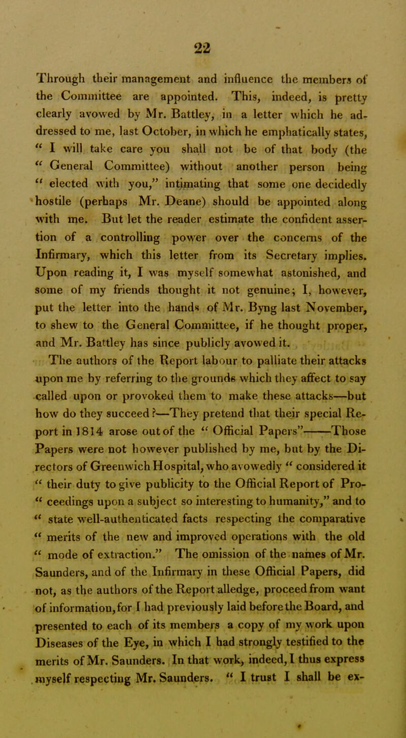 Through their manngement and influence the members of the Committee are appointed. This, indeed, is pretty clearly avowed by Mr. Battley, in a letter which he ad- dressed to me, last October, in which he emphatically states,  I will take care you sha.ll not be of that body (the  General Committee) without another person being  elected with you, intimating that some one decidedly hostile (perhaps Mr. Deane) should be appointed along with me. But let the reader estimate the confident asser- tion of a controlling power over the concerns of the Infirmary, which this letter from its Secretary implies. Upon reading it, I was myself somewhat astonished, and some of my friends thought it not genuine; I, however, put the letter into the hands of Mr. Byng last November, to shew to the General Committee, if he thought proper, and Mr. Battley has since publicly avowed it. The authors of the Report labour to palliate their attacks upon me by referring to the grounds which they affect to say called upon or provoked them to make these attacks—but how do they succeed ?—They pretend that their special Re- port in 1814 arose out of the  Oflicial Papers Those Papers were not however published by me, but by the Di- rectors of Greenwich Hospital, who avowedly  considered it  their duty to give publicity to the Official Report of Pro-  ceedings upon a subject so interesting to humanity, and to ** state well-authenticated facts respecting the comparative  merits of the new and improved operations with the old mode of extraction. The omission of the naines of Mr. Saunders, and of the Infirmary in these Official Papers, did not, as the authors of the Report alledge, proceed from want of information, for I had previously laid before the Board, and presented to each of its members a copy of my work upon Diseases of the Eye, in which I had strongly testified to the merits of Mr. Saunders. In that work, indeed,! thus express myself respecting Mr. Saunders.  I trust I shall be ex- ♦