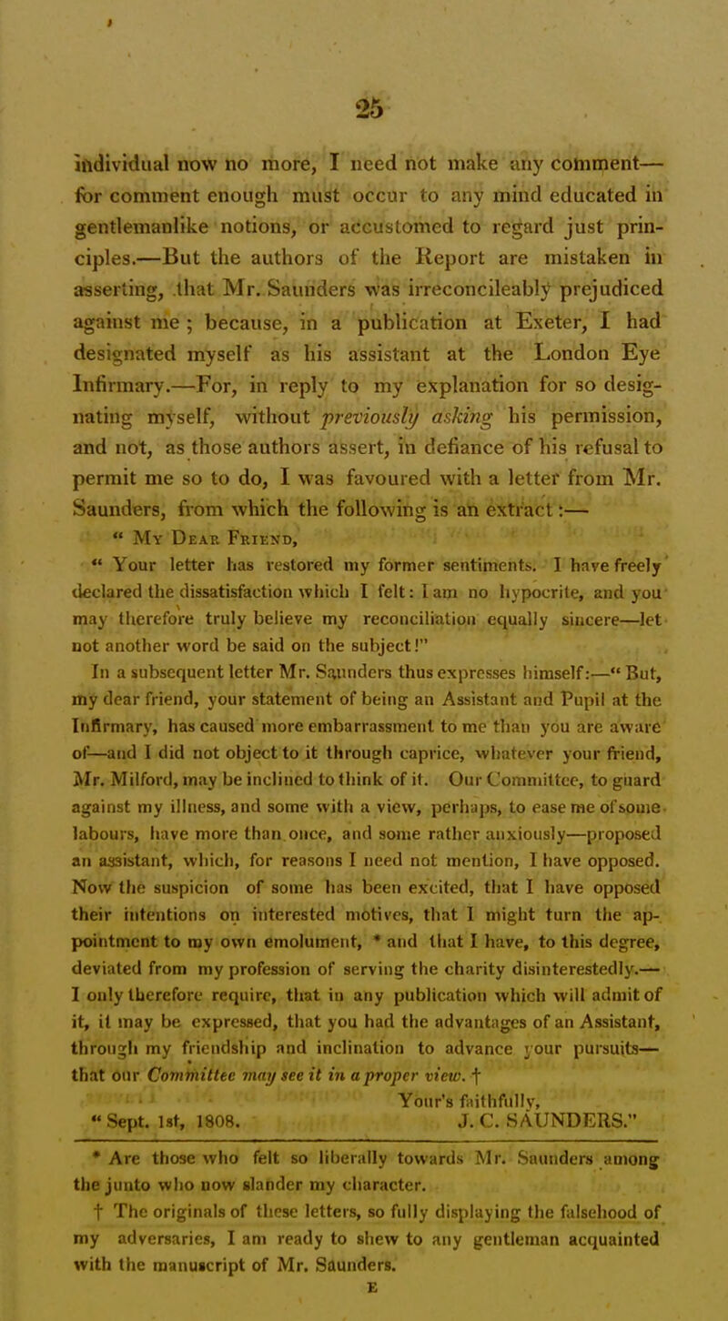 iftdividual now no more, I need not make aiiy comment— for comment enough must occur to any mind educated in gentlemanlike notions, or accustomed to regard just prin- ciples.—But the authors of the Report are mistaken in asserting, .that Mr. Saunders Was irreconcileably prejudiced against me ; because, in a publication at Exeter, I had designated myself as his assistant at the London Eye Infirmary.—For, in reply to my explanation for so desig- nating myself, without previously asking his permission, and not, as those authors assert, in defiance of his refusal to permit me so to do, I was favoured with a letter from Mr. Saunders, from which the following is ati extract:—  My Dear Friend,  Your letter has lestored my former sentiments. I have freely declared the dissatisfaction which I felt: lam no hypocrite, and you' may therefore truly believe my reconciliation equally sincere—let not another word be said on the subject! In a subsequent letter Mr. Saunders thus expresses himself:— But, my dear friend, your statement of being an Assistant and Pupil at the Infirmary, has caused more embarrassment tome than you are aware of—and I did not object to it through caprice, whatever your friend, Mr. Milford, may be inclined to think of it. Our Committee, to giaard against my illness, and some with a view, perhaps, to ease me of some- labours, have more than once, and some rather anxiously—proposed an assistant, which, for reasons I need not mention, I have opposed. Now the suspicion of some lias been excited, that I have opposed their intentions on interested motives, that 1 might turn the ap-. pointmcnt to my own emolument, * and that I have, to this degree, deviated from my profession of serving the charity disinterestedly.— I only therefore require, that in any publication which will admit of it, it may be expressed, that you had the advantages of an Assistant, throngli my friendship and inclination to advance your pursuits— that our Committee may see it in a proper view, t ; • Yonr's faithfully, Sept. ist, 1808. J.C.SAUNDERS. •Are those who felt so liberally towards Mr. Saunders amon^ the junto who now slander my character. t The originals of these letters, so fully displaying the falsehood of my adversaries, I am ready to shew to any gentleman acquainted with the manuscript of Mr. Saunders. E