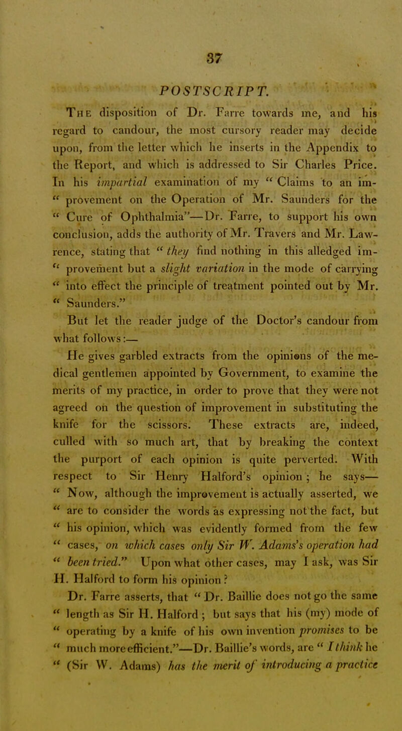 87 POSTSCRIPT. The disposition of Dr. Farre towards me, arid his regard to candour, the most cursory reader may decide upon, from the letter which he inserts in the Appendix to the Report, and which is addressed to Sir Charles Price. In his impartial examination of my  Claims to an im-  provement on the Operation of Mr. Saunders for the  Cure of Ophthalmia—Dr. Fane, to support his own conclusion, adds the authority of Mr. Travers and Mr. Law- rence, stating that  thei/ find nothing in this alledged im- provement but a slight variation in the mode of carrying  into effect the principle of treatment pointed out by Mr.  Saunders. But Jet the reader judge of the Doctor's candour from what follows:— He gives garbled extracts from the opinions of the me- dical gentlemen appointed by Government, to examine the merits of my practice, in order to prove that they were not agreed on the question of improvement in substituting the knife for the scissors. These extracts are, indeed, culled with so much art, that by breaking the context the purport of each opinion is quite perverted. With respect to Sir Henry Halford's opinion; he says—  Now, although the improvement is actually asserted, we are to consider the words as expressing not'the fact, but  his opinion, which was evidently formed from the few  cases, on tohich cases only Sir W. Adams's operation had  been tried. Upon what other cases, may I ask, was Sir H. Halford to form his opinion Dr. Farre asserts, that Dr. Baillie does not go the same  length as Sir H. Halford ; but says that his (my) mode of  operating by a knife of his own invention promises to be  much more efficient.—Dr. Baillie's words, are  I think he  (Sir W. Adams) has the merit of' introducing a practice