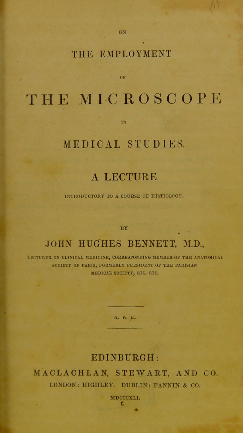 ON THE EMPLOYMENT OF THE MICROSCOPE I^f MEDICAL STUDIES. A LECTURE INTRODUCTORY TO A COURSE OF mSTIOLOGY. BY * JOHN HUGHES BENNETT, M.D., Lecturer on clinical medicine, corresponding member of the anatomical society of paris, formerly president of the parisian medical society, etc. etc. O. fi, fJ.. EDINBURGH: MACLACHLAN, STEWART, AND CO. LONDON: HIGHLEY. DUBLIN: FANNIN & CO. MDCCCXLI. c