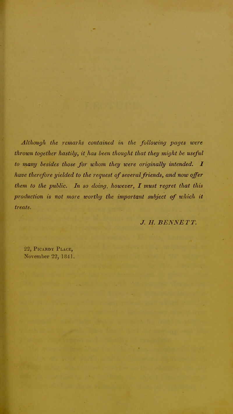 thrown together hastily, it has been thought that they might be useful to many besides those for whom they were originally intended. I have therefore yielded to the request of several friends, and now offer them to the public. In so doing, however, I must regret that this production is not more worthy the important subject of which it treats. J. H. BENNETT. 22, PiCARDY Place, November 22, 1811.