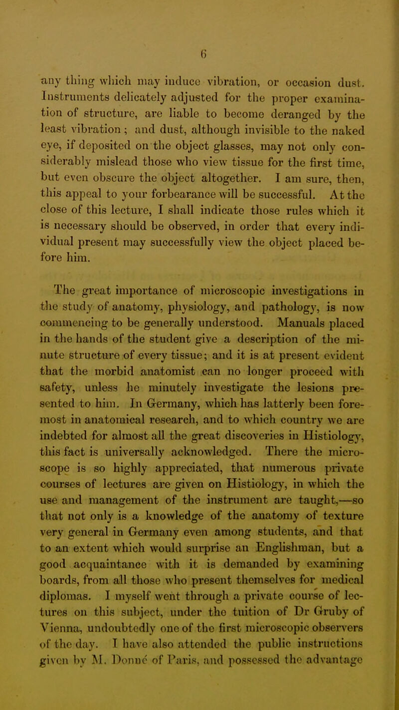 any thing which may induce vibration, or occasion dust. Instruments dehcately adjusted for the proper examina- tion of structure, are liable to become deranged by the least vibration; and dust, although invisible to the naked eye, if deposited on the object glasses, may not only con- siderably mislead those who view tissue for the first time, but even obscure the object altogether. I am sure, then, this appeal to your foi-bearance will be successful. At the close of this lecture, I shall indicate those rules which it is necessary should be observed, in order that every indi- vidual present may successfully view the object placed be- fore him. The great importance of microscopic investigations in the study of anatomy, physiology, and pathology, is now commencing to be generally understood. Manuals placed in the hands of the student give a description of the mi- nute structure of every tissue; and it is at present evident that the morbid anatomist can no longer proceed with safety, unless he minutely investigate the lesions pre- sented to him. In G-ermany, which has latterly been fore- most in anatomical research, and to which country we are indebted for almost all the great discoveries in Histiology, this fact is universally acknowledged. There the micro- sco;pe is so highly appreciated, that numerous private courses of lectures are given on Histiology, in which the use and management of the instrument are taught,—so that not only is a knowledge of the anatomy of texture very general in Germany even among students, and that to an extent which would surprise an Englishman, but a good acquaintance with it is demanded by e.xamining boards, from all those who present themselves for medical diplomas. I myself went through a pi'ivate course of lec- tures on this subject, under the tuition of Dr Gruby of Vienna, undoubtedly one of the first microscopic observers of the day. I have also attended the public instructions given by M. Donue of Paris, and possessed the advantage