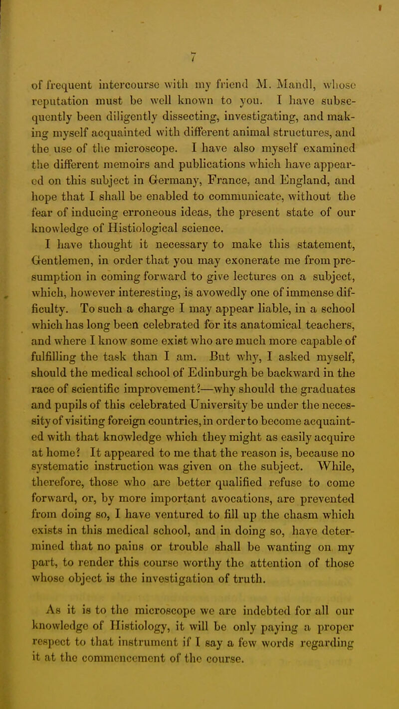 of frequent intercourse with niy friend M. Mandl, whoso reputation must be well known to you. I have subse- quently been diligently dissecting, investigating, and mak- ing myself acquainted with different animal structures, and the use of the microscope. I have also myself examined the different memoirs and publications which have appear- ed on this subject in Grermany, France, and England, and hope that I shall be enabled to communicate, Avithout the fear of inducing erroneous ideas, the present state of our knowledge of Histiological science. I have thought it necessary to make this statement. Gentlemen, in order that you may exonerate me from pre- sumption in coming forward to give lectures on a subject, which, however interesting, is avowedly one of immense dif- ficulty. To such a charge I may appear liable, in a school which has long been celebrated for its anatomical teachers, and where I know some exist who are much more capable of fulfilling the task than I am. But why, I asked myself, should the medical school of Edinburgh be backward in the race of scientific improvement?—why should the graduates and pupils of this celebrated University be under the neces- sity of visiting foreign countries, in order to become acquaint- ed with that knowledge which they might as easily acquire at home? It appeared to me that the reason is, because no systematic instruction was given on the subject. While, therefore, those who are better qualified refuse to come forward, or, by more important avocations, are prevented from doing so, I have ventured to fill up the chasm which exists in this medical school, and in doing so, have deter- mined that no pains or trouble shall be wanting on my part, to render this course worthy the attention of those whose object is the investigation of truth. As it is to the microscope we are indebted for all our knowledge of Histiology, it will be only paying a proper respect to that instrument if I say a few words regarding it at the commencement of the course.