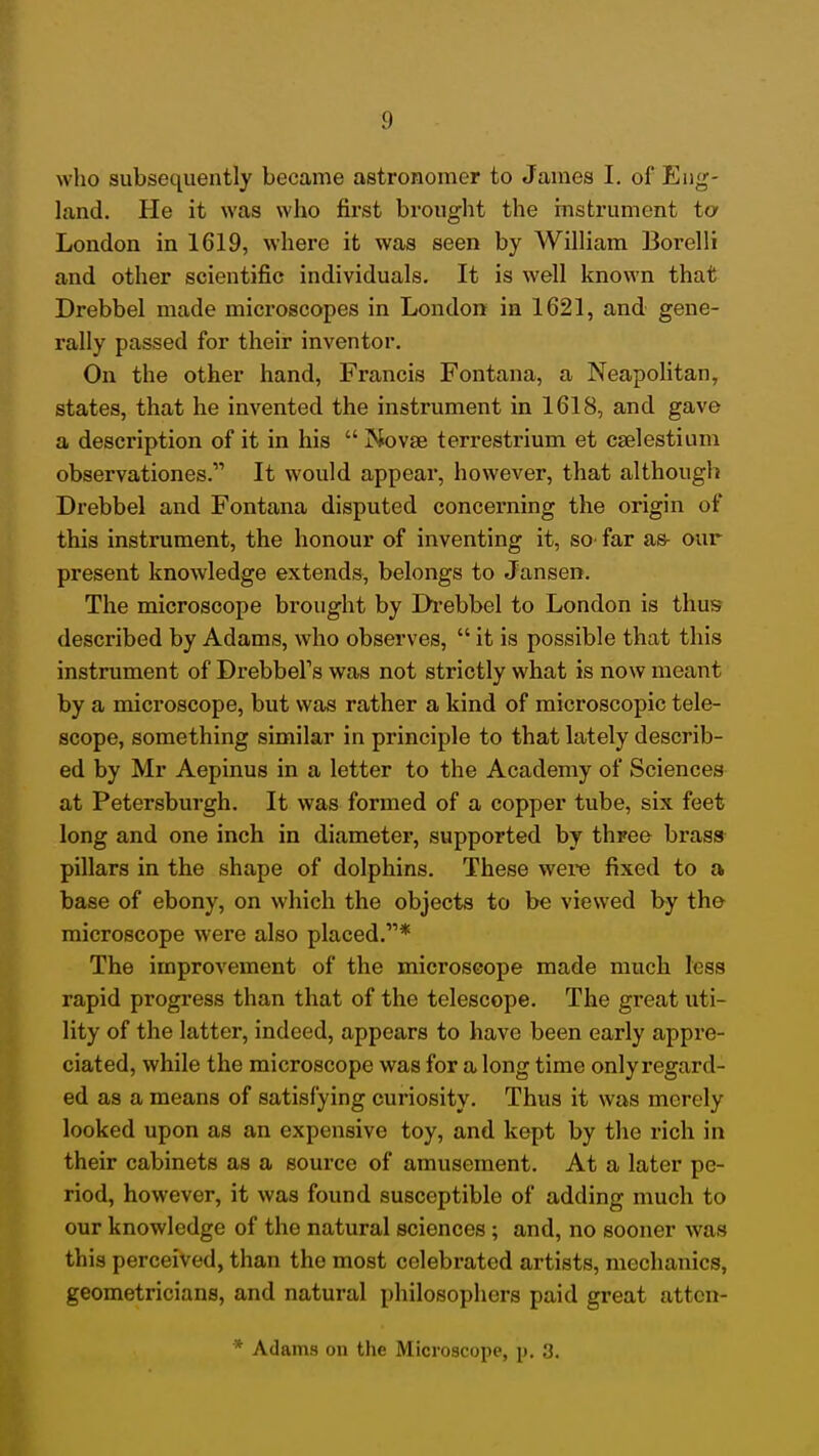 land. He it was who first brought the histrument ta London in 1619, where it was seen by William Borelli and other scientific individuals. It is well known that Drebbel made microscopes in London in 1621, and gene- rally passed for their inventor. On the other hand, Francis Fontana, a Neapolitan, states, that he invented the instrument in 1618, and gave a description of it in his  Novae terrestrium et caelestium observationes. It would appear, however, that although Drebbel and Fontana disputed concerning the origin of this instrument, the honour of inventing it, sO' far as- our present knowledge extends, belongs to Jansen. The microscope brought by Di'ebbel to London is thus described by Adams, who observes,  it is possible that this instrument of Drebbel's was not strictly what is now meant by a microscope, but was rather a kind of microscopic tele- scope, something similar in principle to that lately describ- ed by Mr Aepinus in a letter to the Academy of Sciences at Petersburgh. It was formed of a copper tube, six feet long and one inch in diameter, supported by three brass pillars in the shape of dolphins. These w^ere fixed to a base of ebony, on which the objects to be viewed by tho microscope were also placed.* The improvement of the microscope made much less rapid progress than that of the telescope. The great uti- lity of the latter, indeed, appears to have been early appre- ciated, while the microscope was for a long time onlyregard- ed as a means of satisfying curiosity. Thus it was merely looked upon as an expensive toy, and kept by the rich in their cabinets as a source of amusement. At a later pe- riod, however, it was found susceptible of adding much to our knowledge of the natural sciences; and, no sooner was this perceived, than the most celebrated artists, mechanics, geometricians, and natural philosophers paid great attcn- * Adams on the Microscope, p. 3.